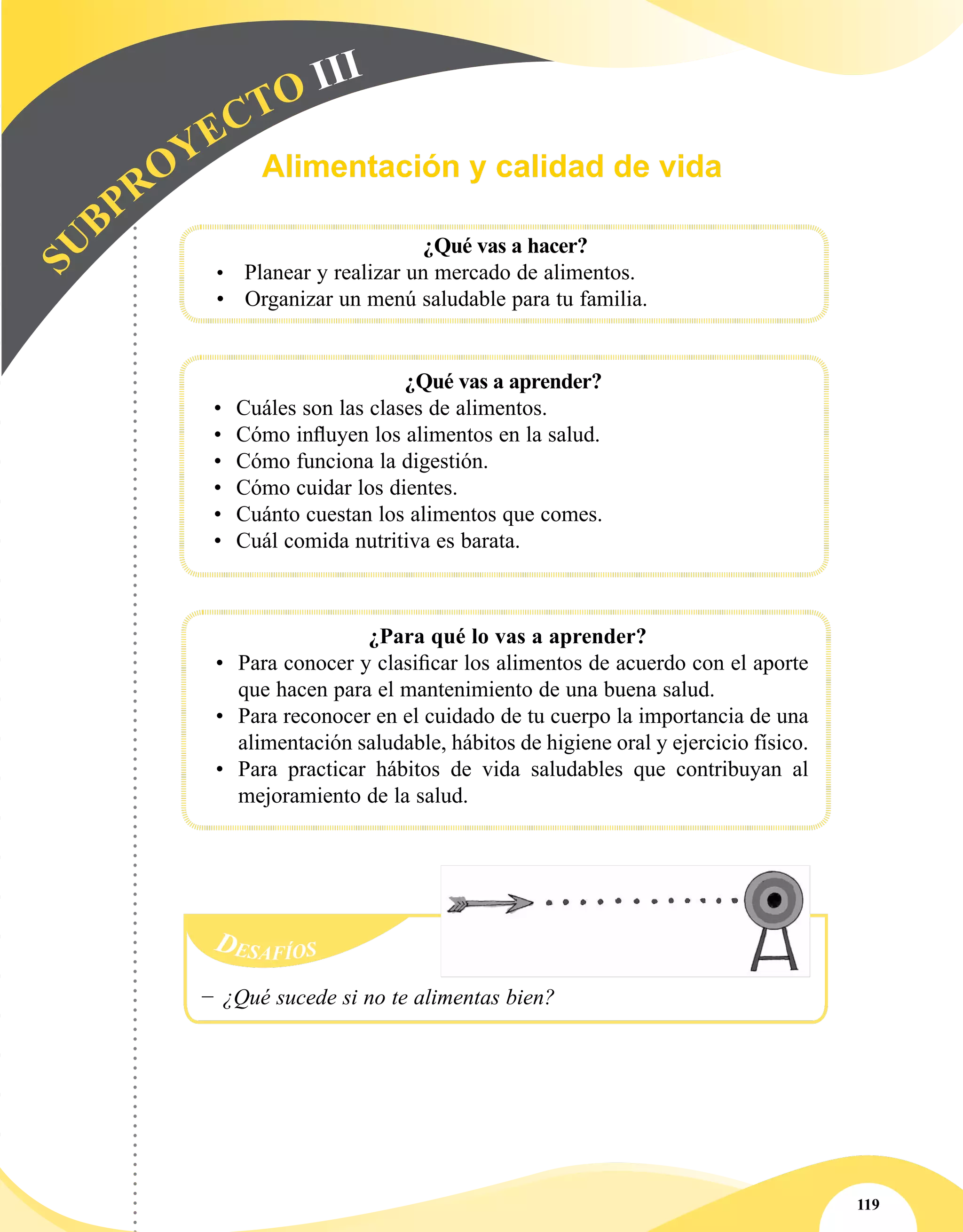 119
Desafíos
−− ¿Qué sucede si no te alimentas bien?
SU
BPROYECTO III
¿Qué vas a hacer?
•	 Planear y realizar un mercado de alimentos.
•	 Organizar un menú saludable para tu familia.
¿Qué vas a aprender?
•	 Cuáles son las clases de alimentos.
•	 Cómo influyen los alimentos en la salud.
•	 Cómo funciona la digestión.
•	 Cómo cuidar los dientes.
•	 Cuánto cuestan los alimentos que comes.
•	 Cuál comida nutritiva es barata.
¿Para qué lo vas a aprender?
•	 Para conocer y clasificar los alimentos de acuerdo con el aporte
que hacen para el mantenimiento de una buena salud.
•	 Para reconocer en el cuidado de tu cuerpo la importancia de una
alimentación saludable, hábitos de higiene oral y ejercicio físico.
•	 Para practicar hábitos de vida saludables que contribuyan al
mejoramiento de la salud.
Alimentación y calidad de vida
 