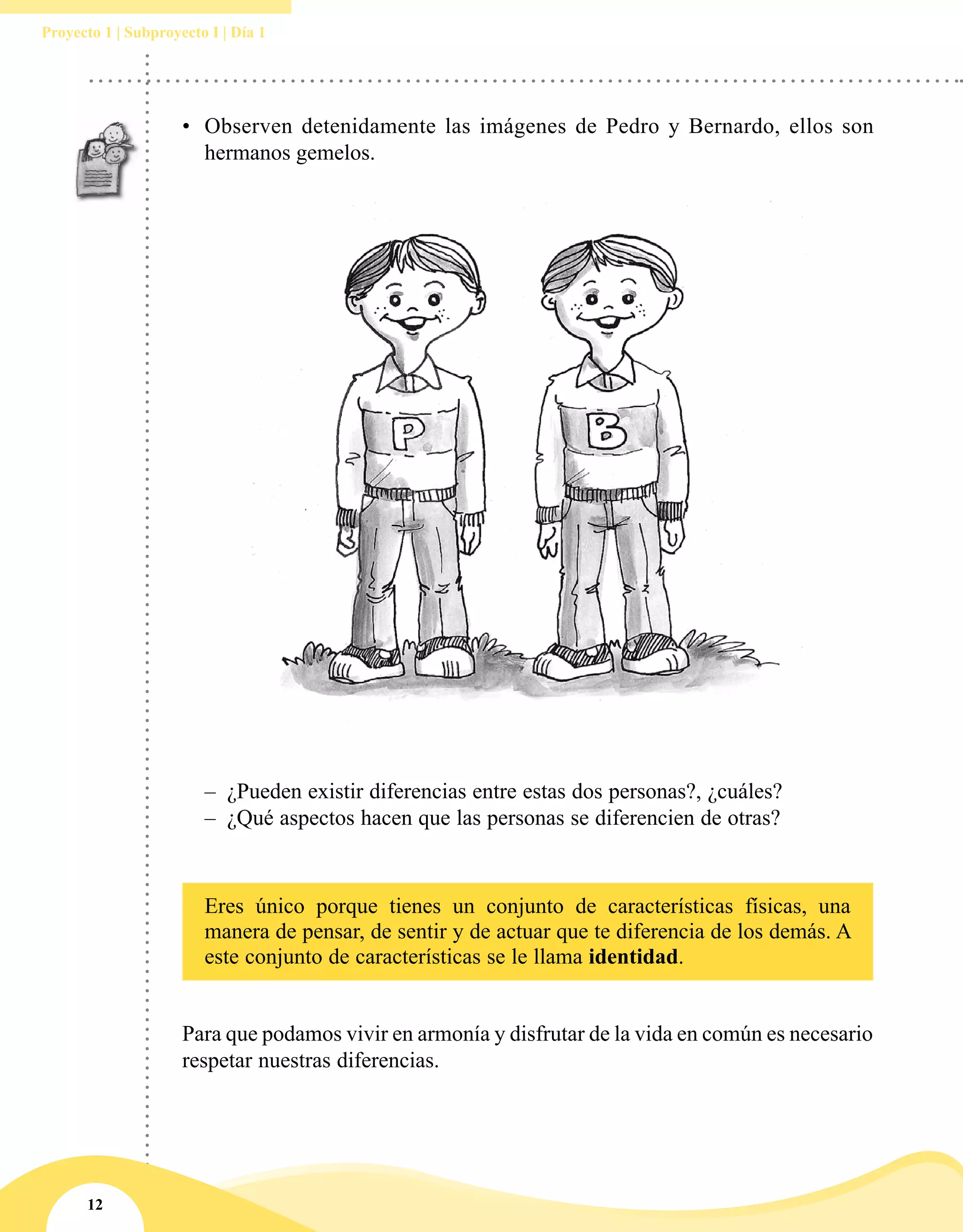 12
Proyecto 1 | Subproyecto I | Día 1
•	 Observen detenidamente las imágenes de Pedro y Bernardo, ellos son
hermanos gemelos.
–– ¿Pueden existir diferencias entre estas dos personas?, ¿cuáles?
–– ¿Qué aspectos hacen que las personas se diferencien de otras?
Eres único porque tienes un conjunto de características físicas, una
manera de pensar, de sentir y de actuar que te diferencia de los demás. A
este conjunto de características se le llama identidad.
Para que podamos vivir en armonía y disfrutar de la vida en común es necesario
respetar nuestras diferencias.
 
