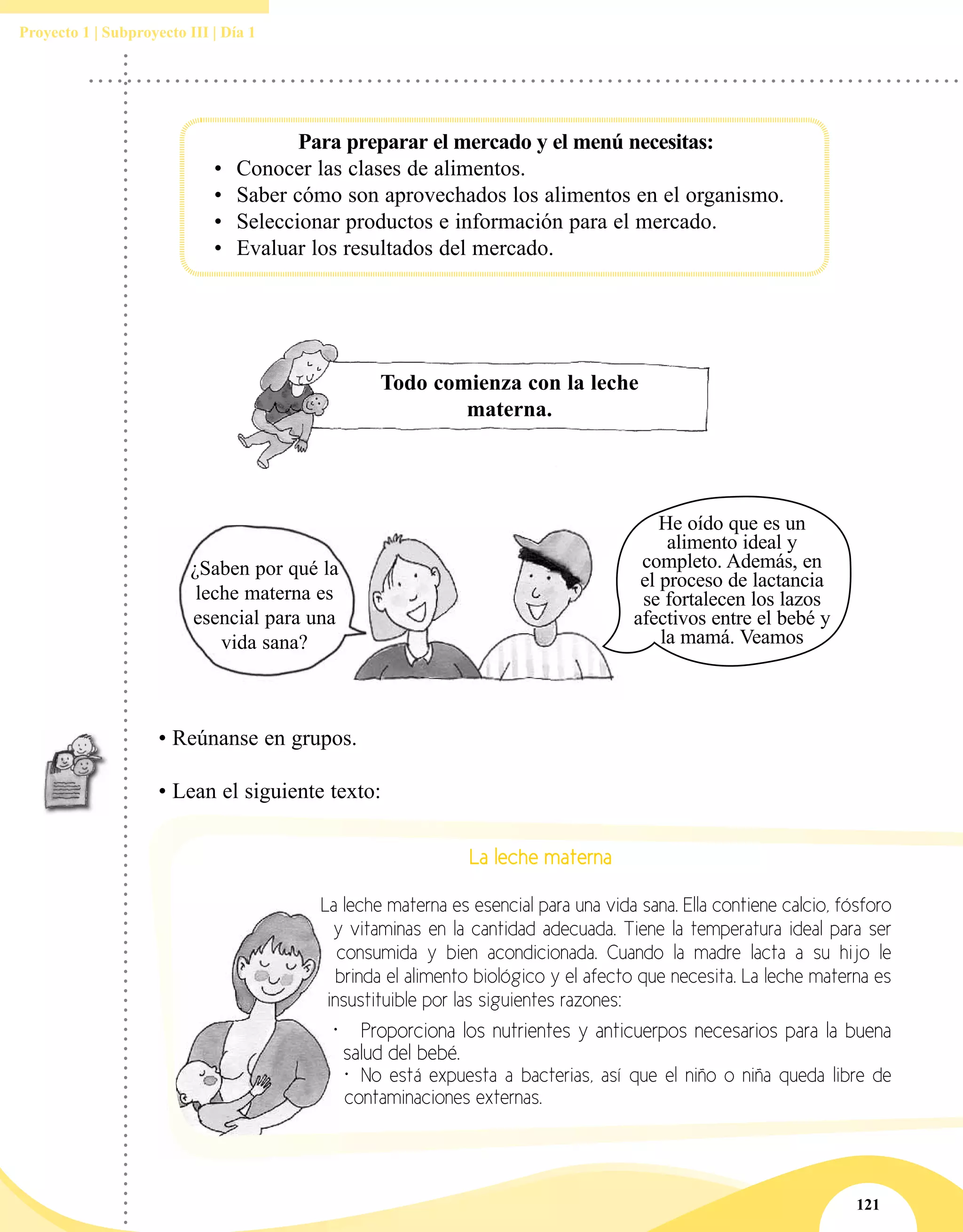121
Proyecto 1 | Subproyecto III | Día 1
Todo comienza con la leche
materna.
¿Saben por qué la
leche materna es
esencial para una
vida sana?
He oído que es un
alimento ideal y
completo. Además, en
el proceso de lactancia
se fortalecen los lazos
afectivos entre el bebé y
la mamá. Veamos
• Reúnanse en grupos.
• Lean el siguiente texto:
La leche materna
La leche materna es esencial para una vida sana. Ella contiene calcio, fósforo
y vitaminas en la cantidad adecuada. Tiene la temperatura ideal para ser
consumida y bien acondicionada. Cuando la madre lacta a su hijo le
brinda el alimento biológico y el afecto que necesita. La leche materna es
insustituible por las siguientes razones:
•	 Proporciona los nutrientes y anticuerpos necesarios para la buena
salud del bebé.
•	 No está expuesta a bacterias, así que el niño o niña queda libre de
contaminaciones externas.
Para preparar el mercado y el menú necesitas:
•	 Conocer las clases de alimentos.
•	 Saber cómo son aprovechados los alimentos en el organismo.
•	 Seleccionar productos e información para el mercado.
•	 Evaluar los resultados del mercado.
 