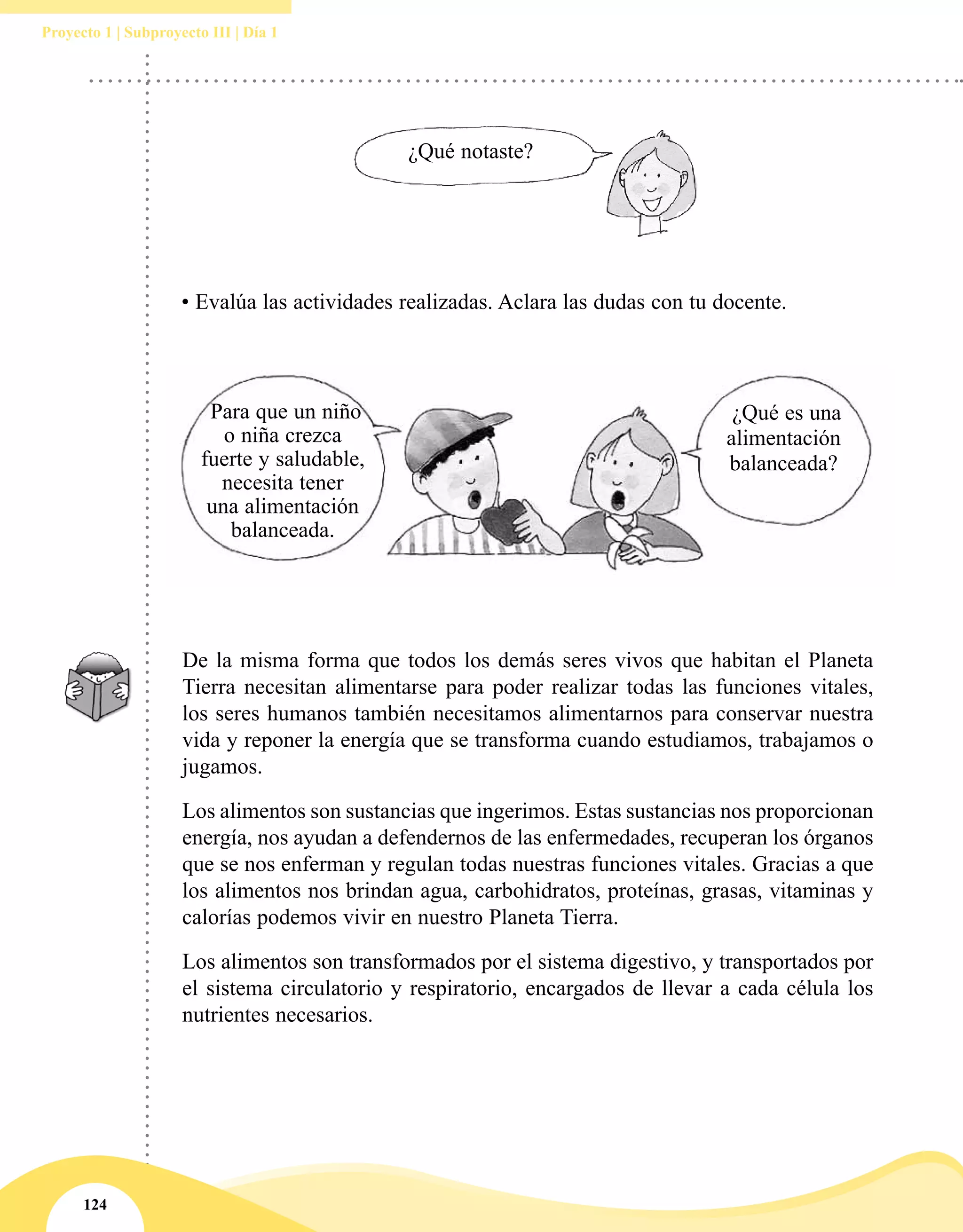 124
Proyecto 1 | Subproyecto III | Día 1
¿Qué notaste?
• Evalúa las actividades realizadas. Aclara las dudas con tu docente.
¿Qué es una
alimentación
balanceada?
Para que un niño
o niña crezca
fuerte y saludable,
necesita tener
una alimentación
balanceada.
De la misma forma que todos los demás seres vivos que habitan el Planeta
Tierra necesitan alimentarse para poder realizar todas las funciones vitales,
los seres humanos también necesitamos alimentarnos para conservar nuestra
vida y reponer la energía que se transforma cuando estudiamos, trabajamos o
jugamos.
Los alimentos son sustancias que ingerimos. Estas sustancias nos proporcionan
energía, nos ayudan a defendernos de las enfermedades, recuperan los órganos
que se nos enferman y regulan todas nuestras funciones vitales. Gracias a que
los alimentos nos brindan agua, carbohidratos, proteínas, grasas, vitaminas y
calorías podemos vivir en nuestro Planeta Tierra.
Los alimentos son transformados por el sistema digestivo, y transportados por
el sistema circulatorio y respiratorio, encargados de llevar a cada célula los
nutrientes necesarios.
 