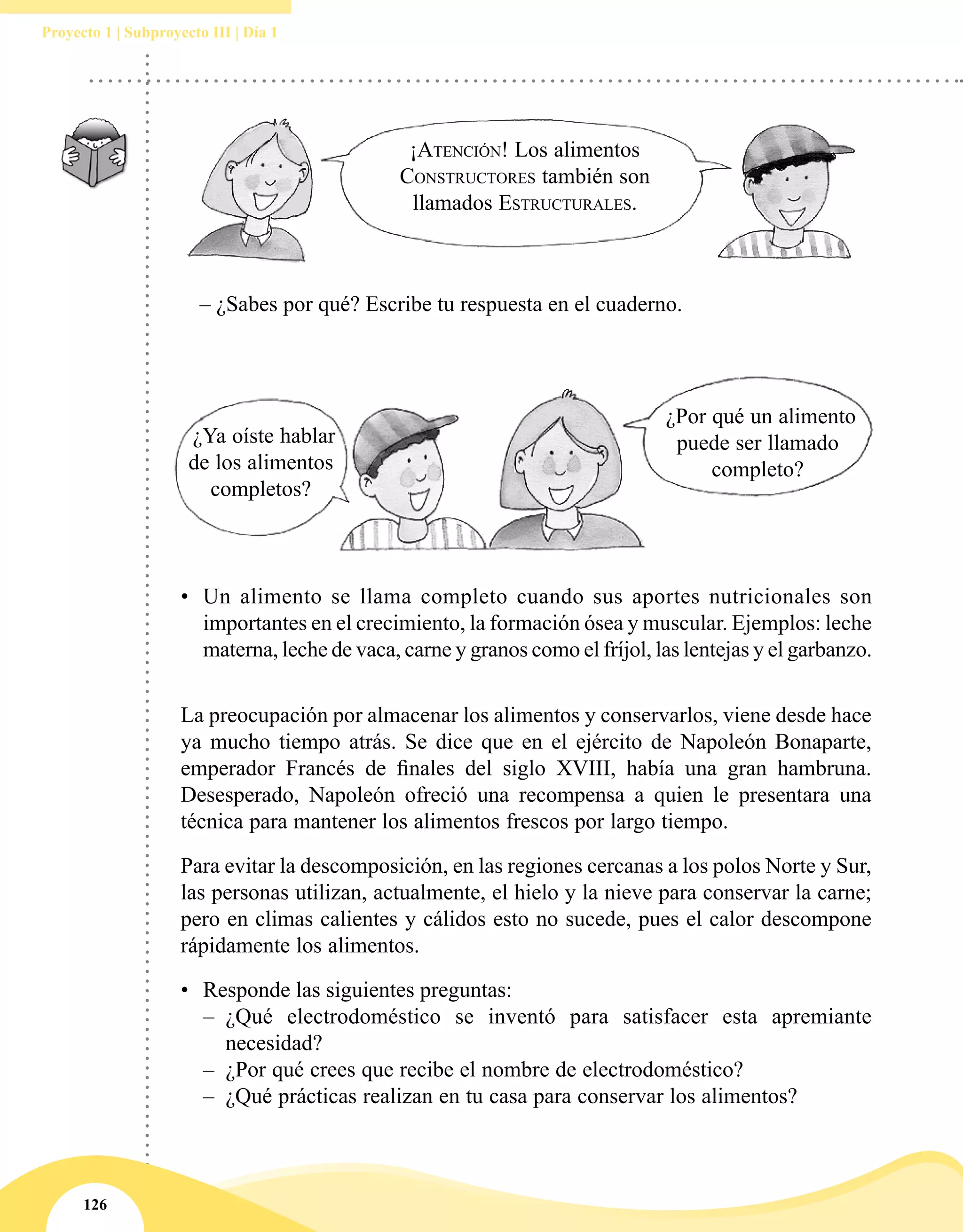 126
Proyecto 1 | Subproyecto III | Día 1
	 – ¿Sabes por qué? Escribe tu respuesta en el cuaderno.
¡Atención! Los alimentos
Constructores también son
llamados Estructurales.
¿Ya oíste hablar
de los alimentos
completos?
¿Por qué un alimento
puede ser llamado
completo?
•	 Un alimento se llama completo cuando sus aportes nutricionales son
importantes en el crecimiento, la formación ósea y muscular. Ejemplos: leche
materna, leche de vaca, carne y granos como el fríjol, las lentejas y el garbanzo.
La preocupación por almacenar los alimentos y conservarlos, viene desde hace
ya mucho tiempo atrás. Se dice que en el ejército de Napoleón Bonaparte,
emperador Francés de finales del siglo XVIII, había una gran hambruna.
Desesperado, Napoleón ofreció una recompensa a quien le presentara una
técnica para mantener los alimentos frescos por largo tiempo.
Para evitar la descomposición, en las regiones cercanas a los polos Norte y Sur,
las personas utilizan, actualmente, el hielo y la nieve para conservar la carne;
pero en climas calientes y cálidos esto no sucede, pues el calor descompone
rápidamente los alimentos.
•	 Responde las siguientes preguntas:
–– ¿Qué electrodoméstico se inventó para satisfacer esta apremiante
necesidad?
–– ¿Por qué crees que recibe el nombre de electrodoméstico?
–– ¿Qué prácticas realizan en tu casa para conservar los alimentos?
 