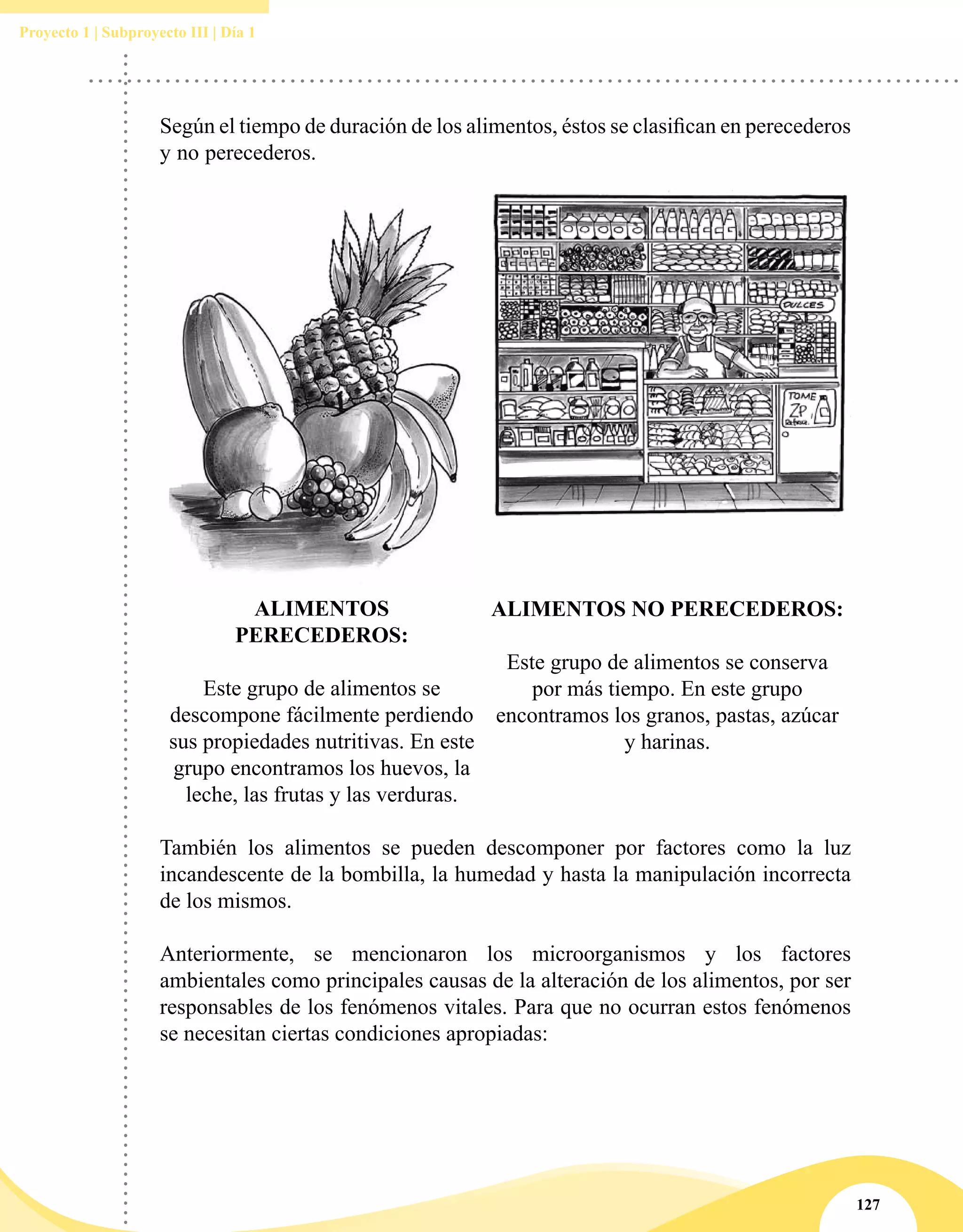 127
Proyecto 1 | Subproyecto III | Día 1
Según el tiempo de duración de los alimentos, éstos se clasifican en perecederos
y no perecederos.
ALIMENTOS
PERECEDEROS:
Este grupo de alimentos se
descompone fácilmente perdiendo
sus propiedades nutritivas. En este
grupo encontramos los huevos, la
leche, las frutas y las verduras.
ALIMENTOS NO PERECEDEROS:
Este grupo de alimentos se conserva
por más tiempo. En este grupo
encontramos los granos, pastas, azúcar
y harinas.
También los alimentos se pueden descomponer por factores como la luz
incandescente de la bombilla, la humedad y hasta la manipulación incorrecta
de los mismos.
Anteriormente, se mencionaron los microorganismos y los factores
ambientales como principales causas de la alteración de los alimentos, por ser
responsables de los fenómenos vitales. Para que no ocurran estos fenómenos
se necesitan ciertas condiciones apropiadas:
 