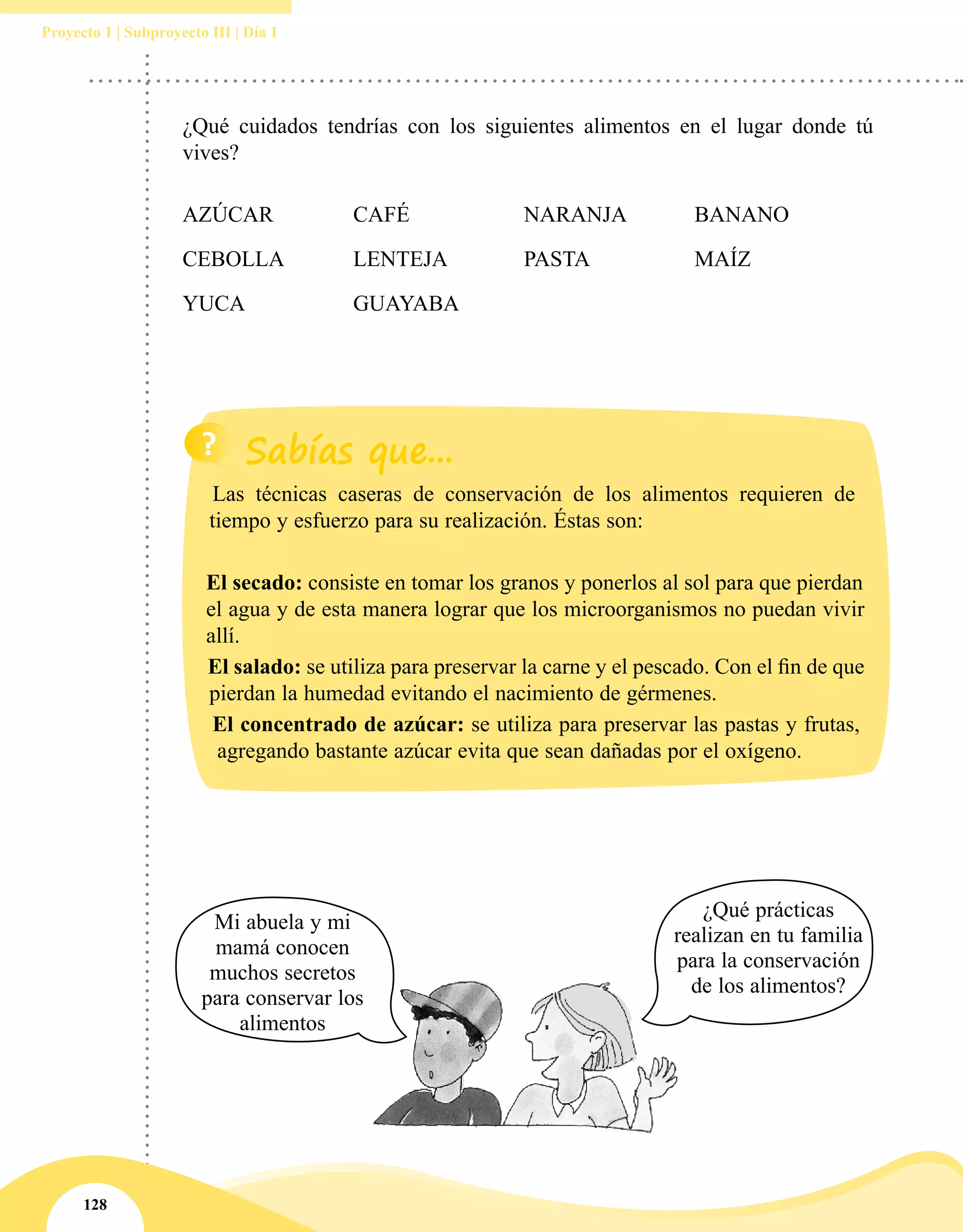128
Proyecto 1 | Subproyecto III | Día 1
¿Qué cuidados tendrías con los siguientes alimentos en el lugar donde tú
vives?
AZÚCAR		 CAFÉ			 NARANJA		 BANANO
CEBOLLA		 LENTEJA		 PASTA		 MAÍZ
YUCA		 GUAYABA
Las técnicas caseras de conservación de los alimentos requieren de
tiempo y esfuerzo para su realización. Éstas son:
El secado: consiste en tomar los granos y ponerlos al sol para que pierdan
el agua y de esta manera lograr que los microorganismos no puedan vivir
allí.
El salado: se utiliza para preservar la carne y el pescado. Con el fin de que
pierdan la humedad evitando el nacimiento de gérmenes.
El concentrado de azúcar: se utiliza para preservar las pastas y frutas,
agregando bastante azúcar evita que sean dañadas por el oxígeno.
Mi abuela y mi
mamá conocen
muchos secretos
para conservar los
alimentos
¿Qué prácticas
realizan en tu familia
para la conservación
de los alimentos?
 