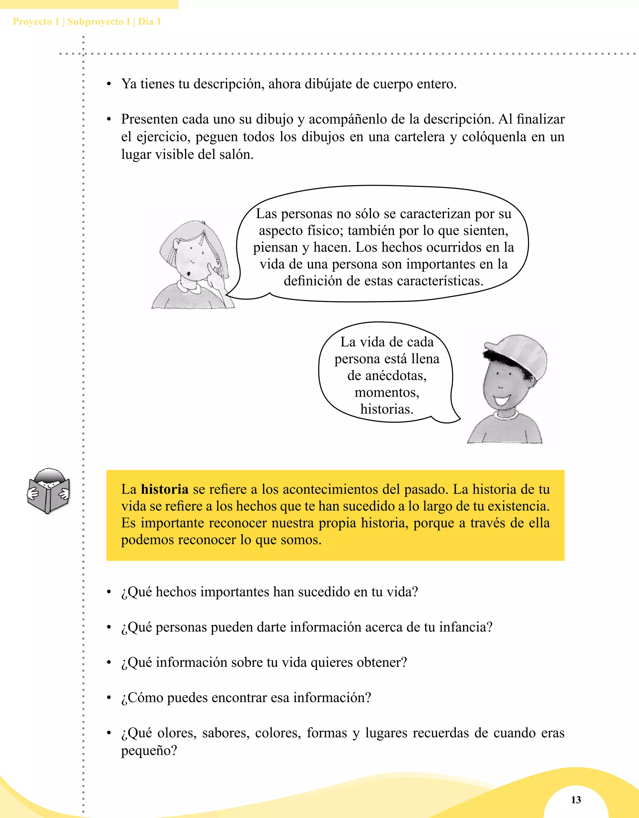 13
Proyecto 1 | Subproyecto I | Día 1
•	 Ya tienes tu descripción, ahora dibújate de cuerpo entero.
•	 Presenten cada uno su dibujo y acompáñenlo de la descripción. Al finalizar
el ejercicio, peguen todos los dibujos en una cartelera y colóquenla en un
lugar visible del salón.
Las personas no sólo se caracterizan por su
aspecto físico; también por lo que sienten,
piensan y hacen. Los hechos ocurridos en la
vida de una persona son importantes en la
definición de estas características.
La vida de cada
persona está llena
de anécdotas,
momentos,
historias.
La historia se refiere a los acontecimientos del pasado. La historia de tu
vida se refiere a los hechos que te han sucedido a lo largo de tu existencia.
Es importante reconocer nuestra propia historia, porque a través de ella
podemos reconocer lo que somos.
•	 ¿Qué hechos importantes han sucedido en tu vida?
•	 ¿Qué personas pueden darte información acerca de tu infancia?
•	 ¿Qué información sobre tu vida quieres obtener?
•	 ¿Cómo puedes encontrar esa información?
•	 ¿Qué olores, sabores, colores, formas y lugares recuerdas de cuando eras
pequeño?
 