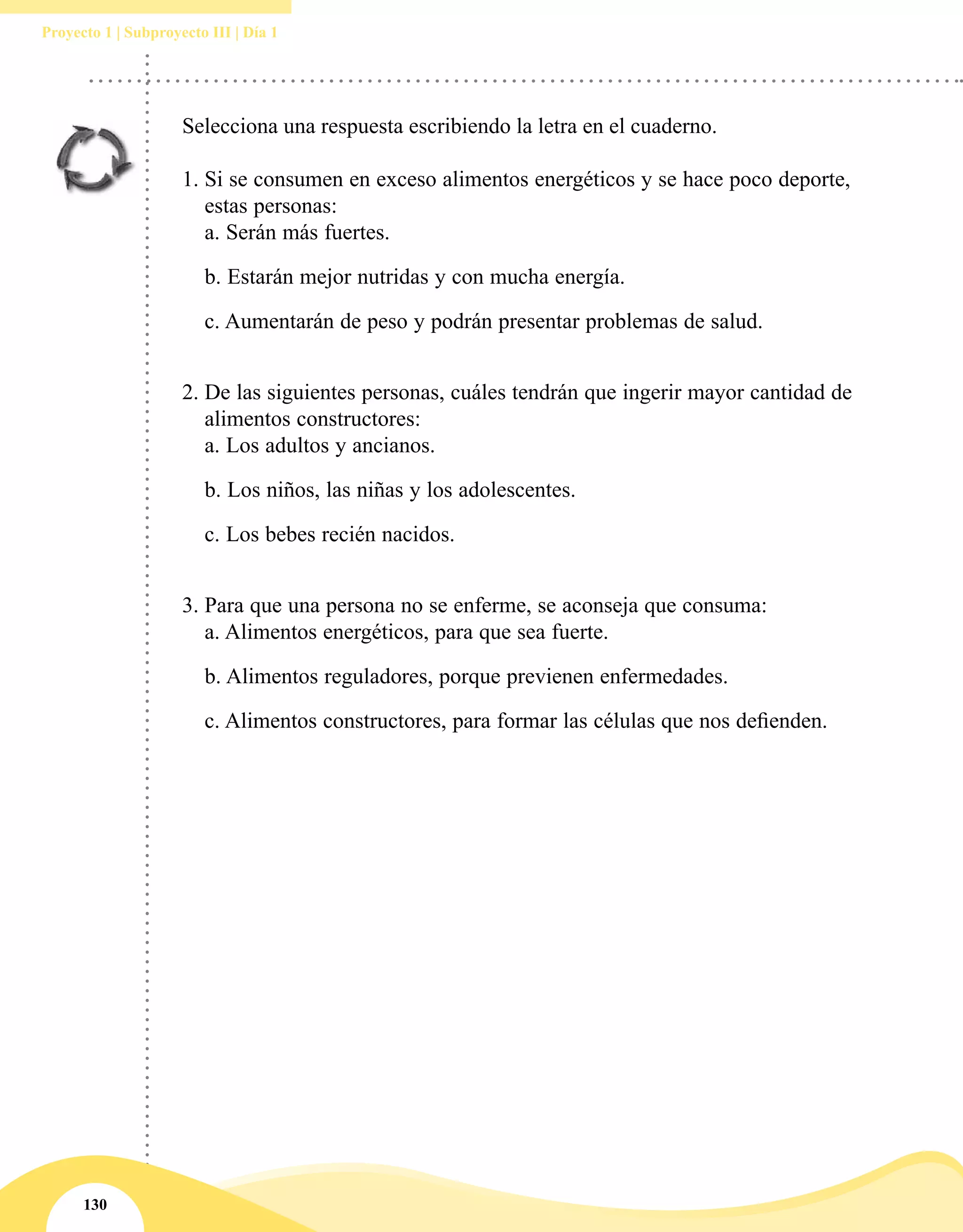 130
Proyecto 1 | Subproyecto III | Día 1
Selecciona una respuesta escribiendo la letra en el cuaderno.
1.	Si se consumen en exceso alimentos energéticos y se hace poco deporte,
estas personas:
a. Serán más fuertes.
b. Estarán mejor nutridas y con mucha energía.
c. Aumentarán de peso y podrán presentar problemas de salud.
2.	De las siguientes personas, cuáles tendrán que ingerir mayor cantidad de
alimentos constructores:
a. Los adultos y ancianos.
b. Los niños, las niñas y los adolescentes.
c. Los bebes recién nacidos.
3.	Para que una persona no se enferme, se aconseja que consuma:
a. Alimentos energéticos, para que sea fuerte.
b. Alimentos reguladores, porque previenen enfermedades.
c. Alimentos constructores, para formar las células que nos defienden.
 