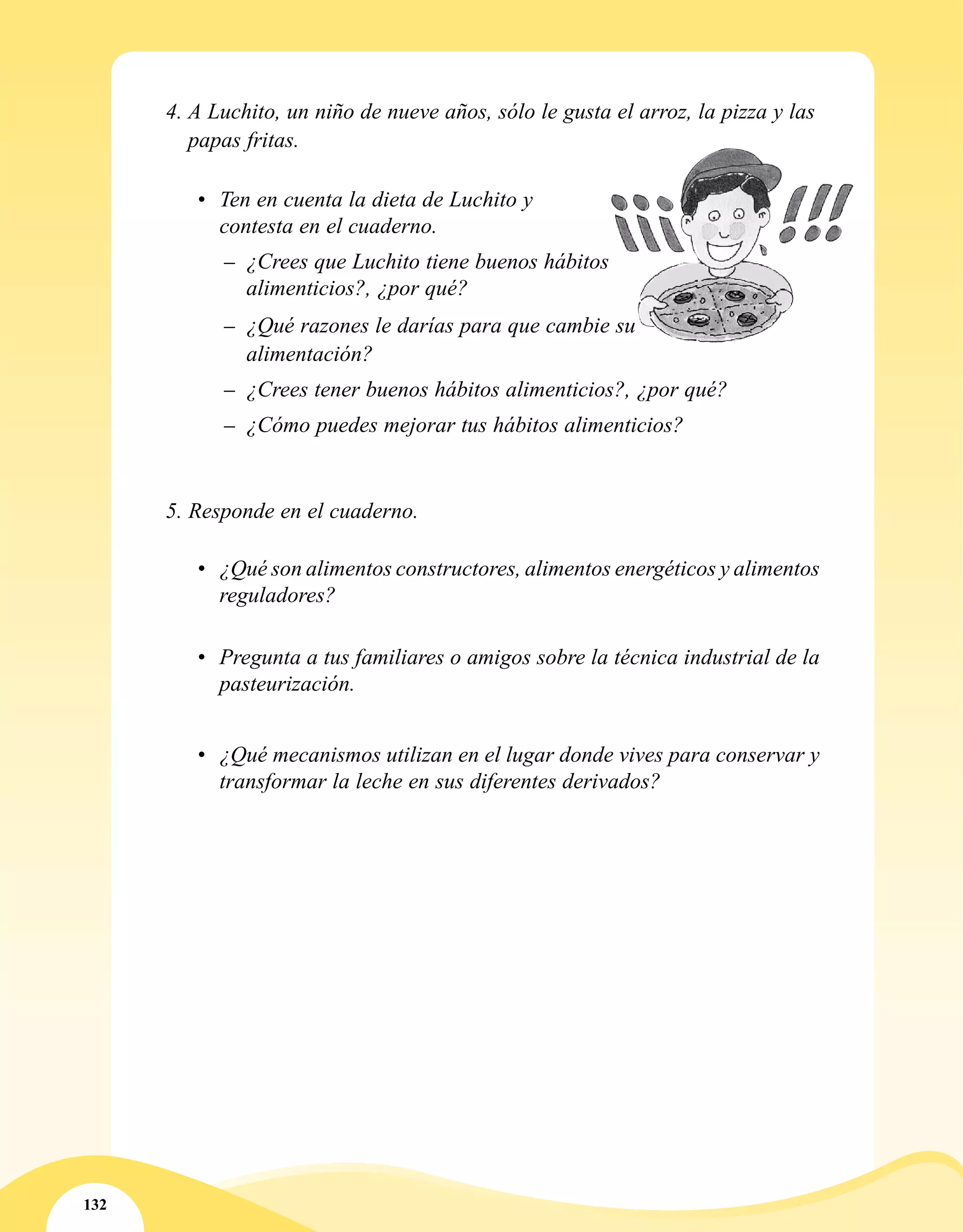 132
4. A Luchito, un niño de nueve años, sólo le gusta el arroz, la pizza y las
papas fritas.
•	 Ten en cuenta la dieta de Luchito y
contesta en el cuaderno.
–– ¿Crees que Luchito tiene buenos hábitos
alimenticios?, ¿por qué?
–– ¿Qué razones le darías para que cambie su
alimentación?
–– ¿Crees tener buenos hábitos alimenticios?, ¿por qué?
–– ¿Cómo puedes mejorar tus hábitos alimenticios?
	
5. Responde en el cuaderno.
•	 	¿Qué son alimentos constructores, alimentos energéticos y alimentos
reguladores?
•	 Pregunta a tus familiares o amigos sobre la técnica industrial de la
pasteurización.
•	 ¿Qué mecanismos utilizan en el lugar donde vives para conservar y
transformar la leche en sus diferentes derivados?
 