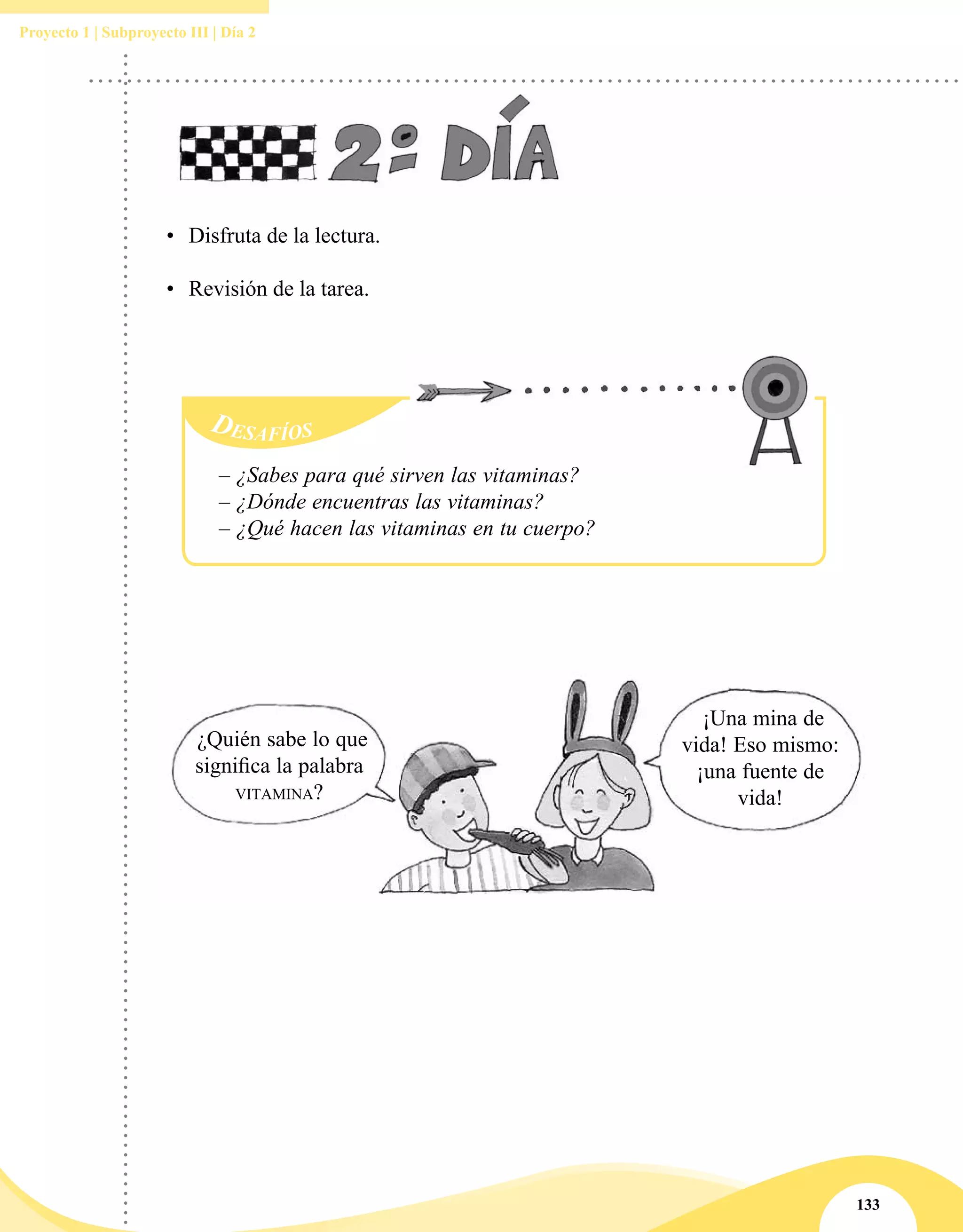 133
Proyecto 1 | Subproyecto III | Día 2
¿Quién sabe lo que
significa la palabra
vitamina?
¡Una mina de
vida! Eso mismo:
¡una fuente de
vida!
•	 Disfruta de la lectura.
•	 Revisión de la tarea.
Desafíos
– ¿Sabes para qué sirven las vitaminas?
– ¿Dónde encuentras las vitaminas?
– ¿Qué hacen las vitaminas en tu cuerpo?
 