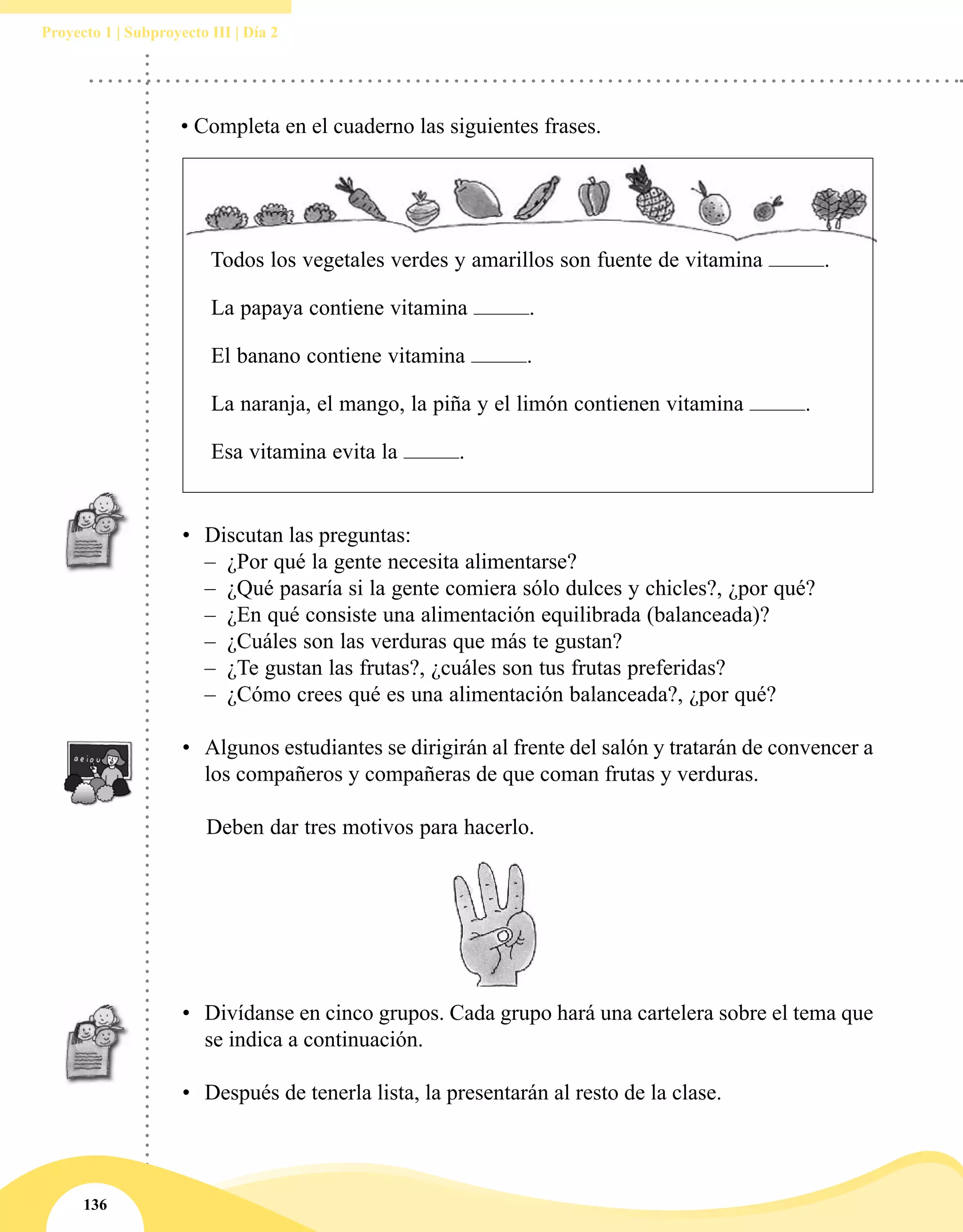 136
Proyecto 1 | Subproyecto III | Día 2
Todos los vegetales verdes y amarillos son fuente de vitamina .
La papaya contiene vitamina .
El banano contiene vitamina .
La naranja, el mango, la piña y el limón contienen vitamina .
Esa vitamina evita la .
• Completa en el cuaderno las siguientes frases.
•	 Discutan las preguntas:
–– ¿Por qué la gente necesita alimentarse?
–– ¿Qué pasaría si la gente comiera sólo dulces y chicles?, ¿por qué?
–– ¿En qué consiste una alimentación equilibrada (balanceada)?
–– ¿Cuáles son las verduras que más te gustan?
–– ¿Te gustan las frutas?, ¿cuáles son tus frutas preferidas?
–– ¿Cómo crees qué es una alimentación balanceada?, ¿por qué?
•	 Algunos estudiantes se dirigirán al frente del salón y tratarán de convencer a
los compañeros y compañeras de que coman frutas y verduras.
Deben dar tres motivos para hacerlo.
•	 Divídanse en cinco grupos. Cada grupo hará una cartelera sobre el tema que
se indica a continuación.
•	 Después de tenerla lista, la presentarán al resto de la clase.
 