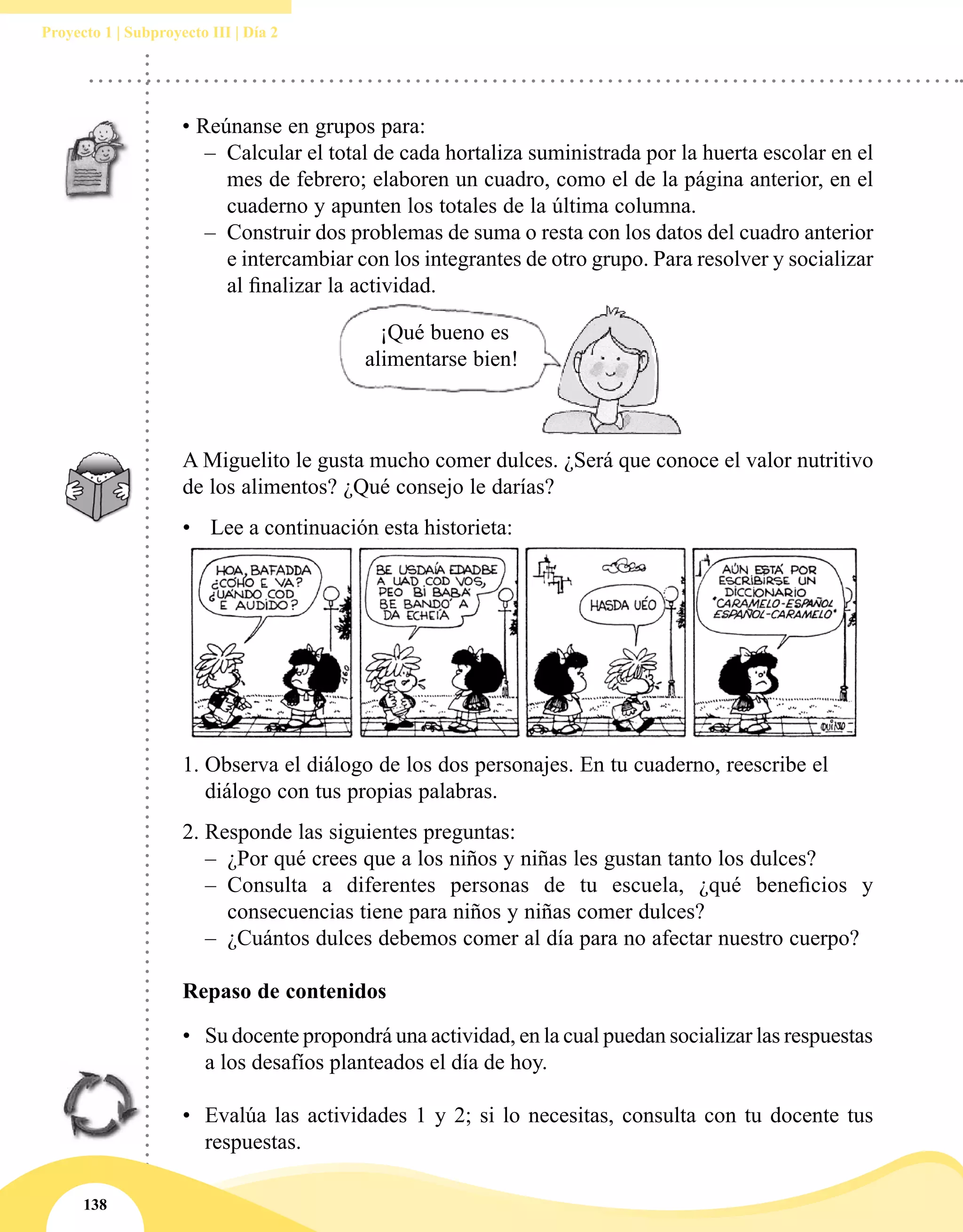 138
Proyecto 1 | Subproyecto III | Día 2
¡Qué bueno es
alimentarse bien!
• Reúnanse en grupos para:
–– Calcular el total de cada hortaliza suministrada por la huerta escolar en el
mes de febrero; elaboren un cuadro, como el de la página anterior, en el
cuaderno y apunten los totales de la última columna.
–– Construir dos problemas de suma o resta con los datos del cuadro anterior
e intercambiar con los integrantes de otro grupo. Para resolver y socializar
al finalizar la actividad.
A Miguelito le gusta mucho comer dulces. ¿Será que conoce el valor nutritivo
de los alimentos? ¿Qué consejo le darías?
•	 Lee a continuación esta historieta:
1.	Observa el diálogo de los dos personajes. En tu cuaderno, reescribe el
diálogo con tus propias palabras.
2.	Responde las siguientes preguntas:
–– ¿Por qué crees que a los niños y niñas les gustan tanto los dulces?
–– Consulta a diferentes personas de tu escuela, ¿qué beneficios y
consecuencias tiene para niños y niñas comer dulces?
–– ¿Cuántos dulces debemos comer al día para no afectar nuestro cuerpo?
Repaso de contenidos
•	 Su docente propondrá una actividad, en la cual puedan socializar las respuestas
a los desafíos planteados el día de hoy.
•	 Evalúa las actividades 1 y 2; si lo necesitas, consulta con tu docente tus
respuestas.
 
