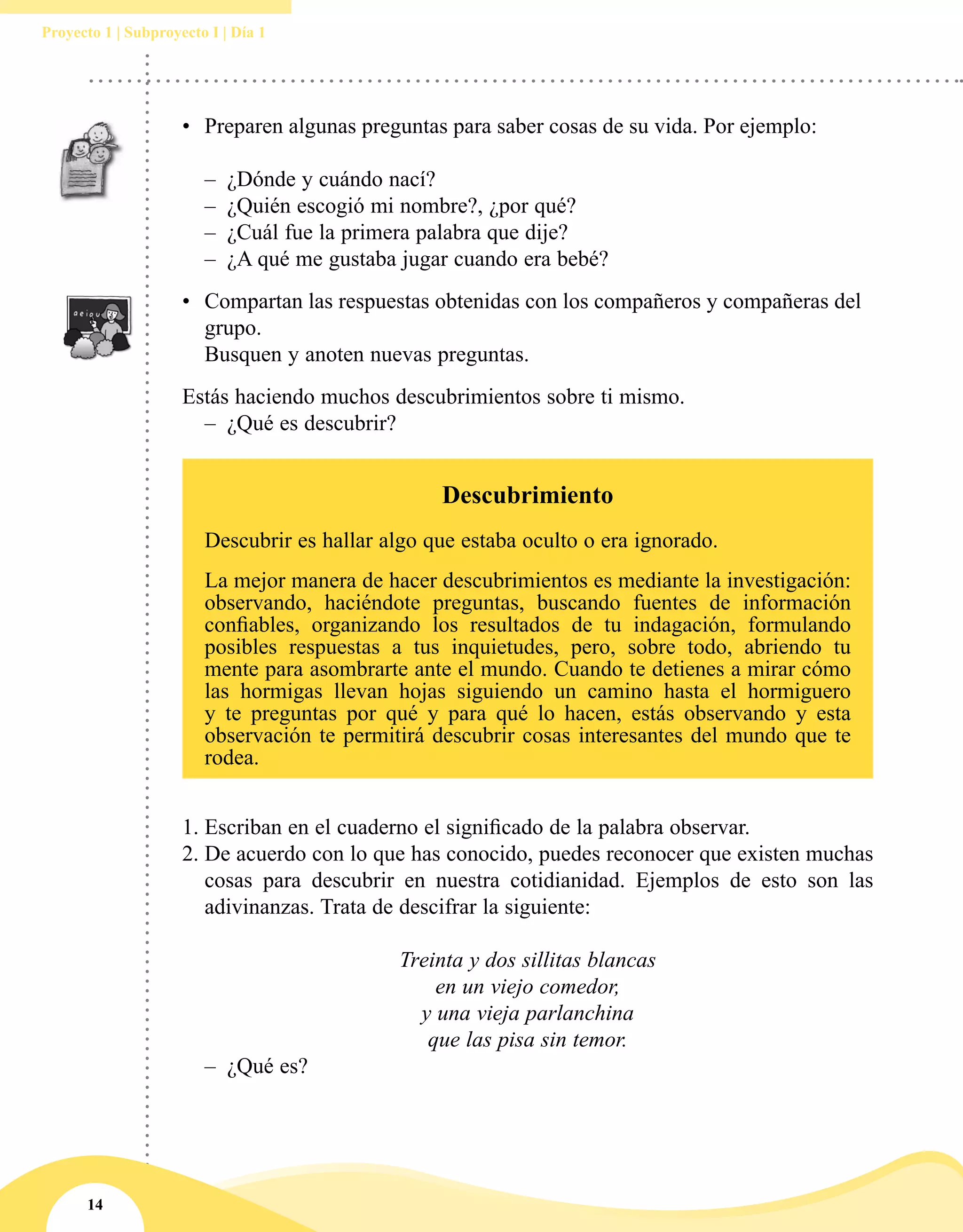 14
Proyecto 1 | Subproyecto I | Día 1
•	 Preparen algunas preguntas para saber cosas de su vida. Por ejemplo:
–– ¿Dónde y cuándo nací?
–– ¿Quién escogió mi nombre?, ¿por qué?
–– ¿Cuál fue la primera palabra que dije?
–– ¿A qué me gustaba jugar cuando era bebé?
•	 Compartan las respuestas obtenidas con los compañeros y compañeras del
grupo.
	 Busquen y anoten nuevas preguntas.
Estás haciendo muchos descubrimientos sobre ti mismo.
–– ¿Qué es descubrir?
1.	Escriban en el cuaderno el significado de la palabra observar.
2.	De acuerdo con lo que has conocido, puedes reconocer que existen muchas
cosas para descubrir en nuestra cotidianidad. Ejemplos de esto son las
adivinanzas. Trata de descifrar la siguiente:
Treinta y dos sillitas blancas
en un viejo comedor,
y una vieja parlanchina
que las pisa sin temor.
–– ¿Qué es?
Descubrimiento
Descubrir es hallar algo que estaba oculto o era ignorado.
La mejor manera de hacer descubrimientos es mediante la investigación:
observando, haciéndote preguntas, buscando fuentes de información
confiables, organizando los resultados de tu indagación, formulando
posibles respuestas a tus inquietudes, pero, sobre todo, abriendo tu
mente para asombrarte ante el mundo. Cuando te detienes a mirar cómo
las hormigas llevan hojas siguiendo un camino hasta el hormiguero
y te preguntas por qué y para qué lo hacen, estás observando y esta
observación te permitirá descubrir cosas interesantes del mundo que te
rodea.
 