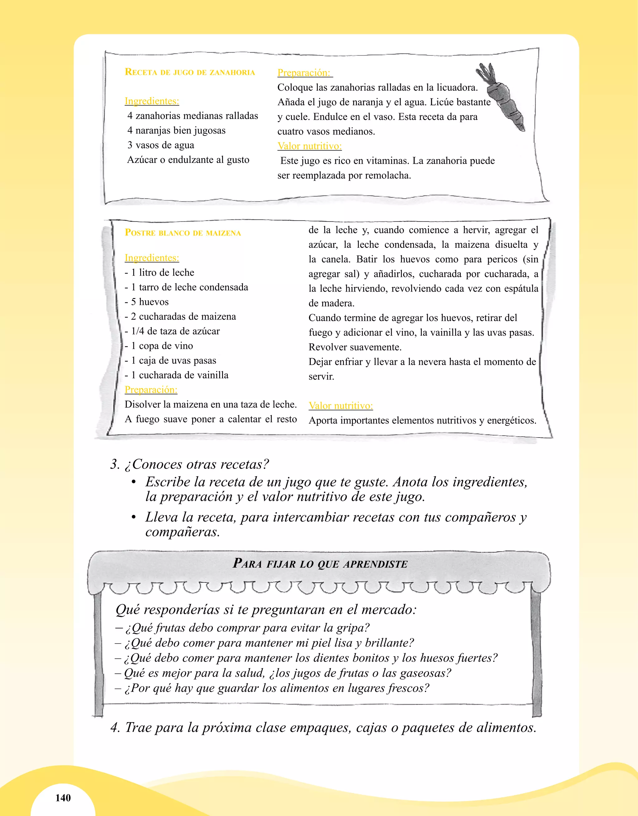 140
Receta de jugo de zanahoria
Ingredientes:
4 zanahorias medianas ralladas
4 naranjas bien jugosas
3 vasos de agua
Azúcar o endulzante al gusto
Preparación:
Coloque las zanahorias ralladas en la licuadora.
Añada el jugo de naranja y el agua. Licúe bastante
y cuele. Endulce en el vaso. Esta receta da para
cuatro vasos medianos.
Valor nutritivo:
Este jugo es rico en vitaminas. La zanahoria puede
ser reemplazada por remolacha.
3.	¿Conoces otras recetas?
•	 Escribe la receta de un jugo que te guste. Anota los ingredientes,
la preparación y el valor nutritivo de este jugo.
•	 Lleva la receta, para intercambiar recetas con tus compañeros y
compañeras.
4.	Trae para la próxima clase empaques, cajas o paquetes de alimentos.
Para fijar lo que aprendiste
Qué responderías si te preguntaran en el mercado:
– ¿Qué frutas debo comprar para evitar la gripa?
– ¿Qué debo comer para mantener mi piel lisa y brillante?
– ¿Qué debo comer para mantener los dientes bonitos y los huesos fuertes?
– Qué es mejor para la salud, ¿los jugos de frutas o las gaseosas?
– ¿Por qué hay que guardar los alimentos en lugares frescos?
Ingredientes:
- 1 litro de leche
- 1 tarro de leche condensada
- 5 huevos
- 2 cucharadas de maizena
- 1/4 de taza de azúcar
- 1 copa de vino
- 1 caja de uvas pasas
- 1 cucharada de vainilla
Preparación:
Disolver la maizena en una taza de leche.
A fuego suave poner a calentar el resto
de la leche y, cuando comience a hervir, agregar el
azúcar, la leche condensada, la maizena disuelta y
la canela. Batir los huevos como para pericos (sin
agregar sal) y añadirlos, cucharada por cucharada, a
la leche hirviendo, revolviendo cada vez con espátula
de madera.
Cuando termine de agregar los huevos, retirar del
fuego y adicionar el vino, la vainilla y las uvas pasas.
Revolver suavemente.
Dejar enfriar y llevar a la nevera hasta el momento de
servir.
Valor nutritivo:
Aporta importantes elementos nutritivos y energéticos.
Postre blanco de maizena
 