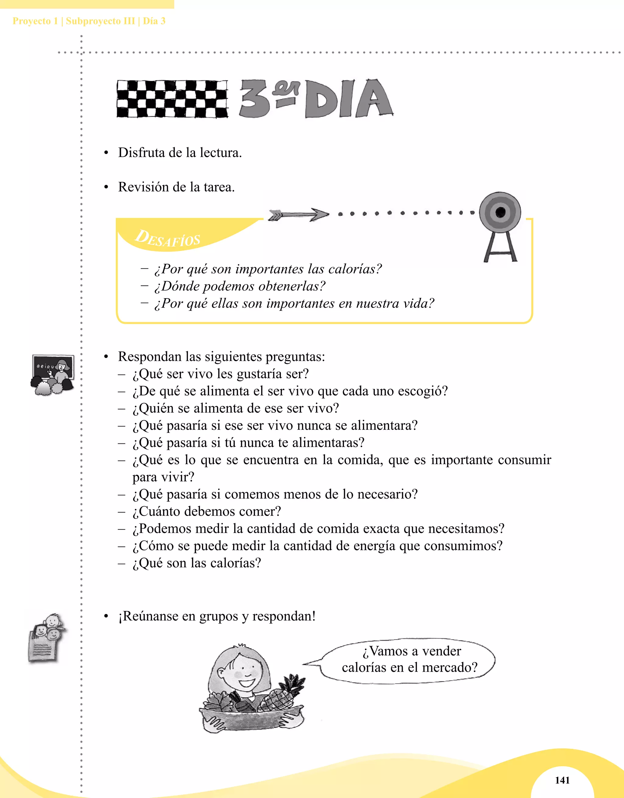 141
Proyecto 1 | Subproyecto III | Día 3
•	 Disfruta de la lectura.
•	 Revisión de la tarea.
•	 ¡Reúnanse en grupos y respondan!
¿Vamos a vender
calorías en el mercado?
Desafíos
−− ¿Por qué son importantes las calorías?
−− ¿Dónde podemos obtenerlas?
−− ¿Por qué ellas son importantes en nuestra vida?
•	 Respondan las siguientes preguntas:
–– ¿Qué ser vivo les gustaría ser?
–– ¿De qué se alimenta el ser vivo que cada uno escogió?
–– ¿Quién se alimenta de ese ser vivo?
–– ¿Qué pasaría si ese ser vivo nunca se alimentara?
–– ¿Qué pasaría si tú nunca te alimentaras?
–– ¿Qué es lo que se encuentra en la comida, que es importante consumir
para vivir?
–– ¿Qué pasaría si comemos menos de lo necesario?
–– ¿Cuánto debemos comer?
–– ¿Podemos medir la cantidad de comida exacta que necesitamos?
–– ¿Cómo se puede medir la cantidad de energía que consumimos?
–– ¿Qué son las calorías?
 