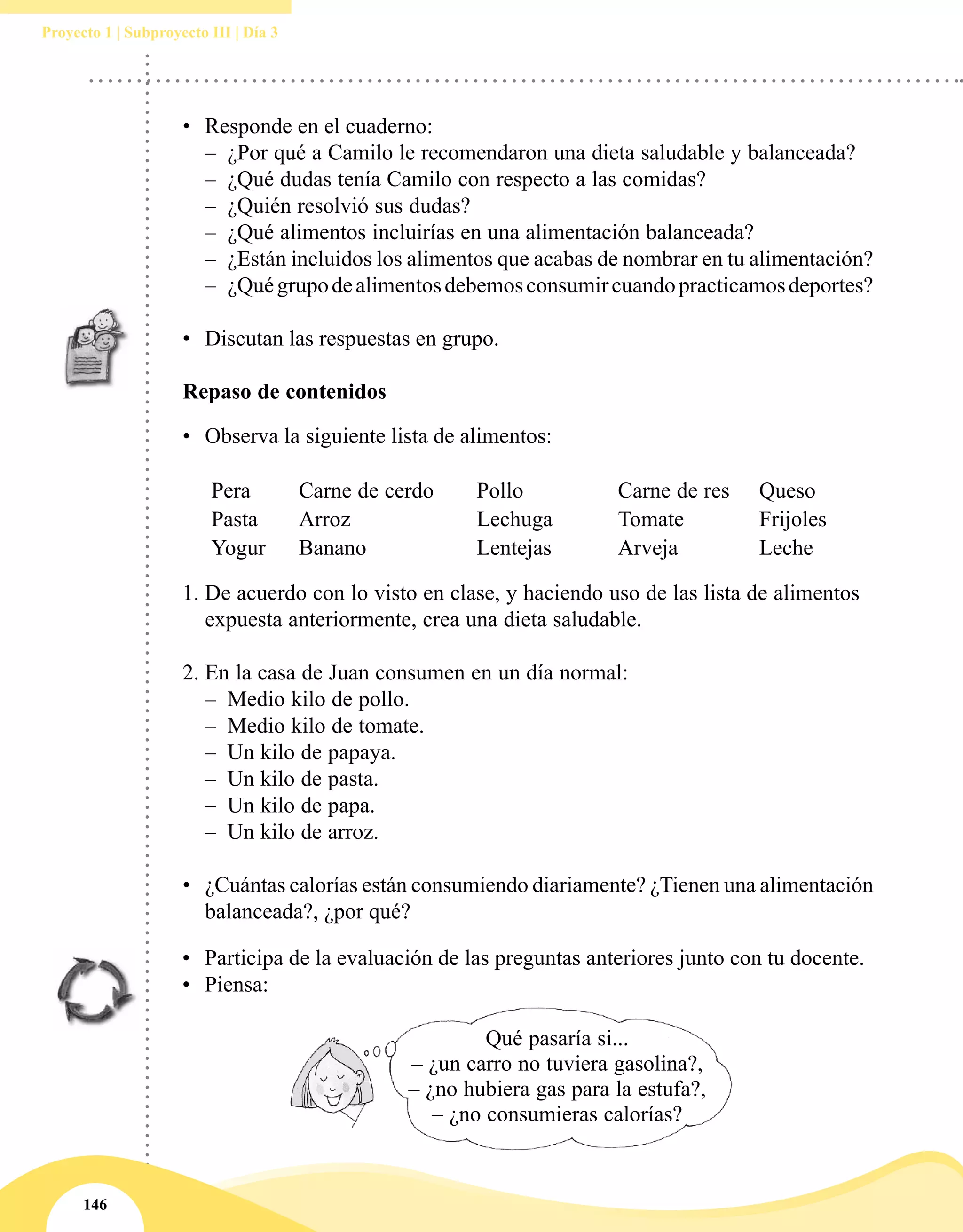 146
Proyecto 1 | Subproyecto III | Día 3
•	 Responde en el cuaderno:
–– ¿Por qué a Camilo le recomendaron una dieta saludable y balanceada?
–– ¿Qué dudas tenía Camilo con respecto a las comidas?
–– ¿Quién resolvió sus dudas?
–– ¿Qué alimentos incluirías en una alimentación balanceada?
–– ¿Están incluidos los alimentos que acabas de nombrar en tu alimentación?
–– ¿Quégrupodealimentosdebemosconsumircuandopracticamosdeportes?
	
•	 Discutan las respuestas en grupo.
Repaso de contenidos
•	 Observa la siguiente lista de alimentos:
Pera Carne de cerdo Pollo Carne de res Queso
Pasta Arroz Lechuga Tomate Frijoles
Yogur Banano Lentejas Arveja Leche
1.	De acuerdo con lo visto en clase, y haciendo uso de las lista de alimentos
expuesta anteriormente, crea una dieta saludable.
2.	En la casa de Juan consumen en un día normal:
–– Medio kilo de pollo.
–– Medio kilo de tomate.
–– Un kilo de papaya.
–– Un kilo de pasta.
–– Un kilo de papa.
–– Un kilo de arroz.
•	 ¿Cuántas calorías están consumiendo diariamente? ¿Tienen una alimentación
balanceada?, ¿por qué?
•	 Participa de la evaluación de las preguntas anteriores junto con tu docente.
•	 Piensa:
Qué pasaría si...
– ¿un carro no tuviera gasolina?,
– ¿no hubiera gas para la estufa?,
– ¿no consumieras calorías?
 
