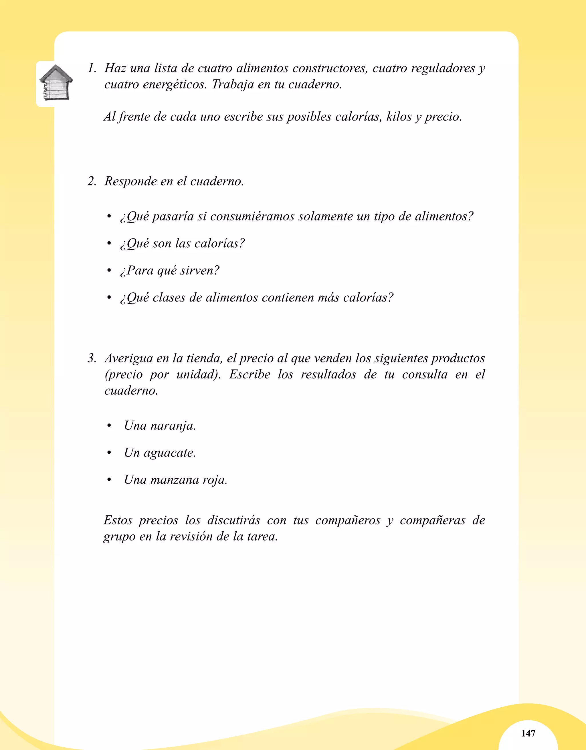 147
1.	 Haz una lista de cuatro alimentos constructores, cuatro reguladores y
cuatro energéticos. Trabaja en tu cuaderno.
Al frente de cada uno escribe sus posibles calorías, kilos y precio.
2.	 Responde en el cuaderno.
•	 ¿Qué pasaría si consumiéramos solamente un tipo de alimentos?
•	 ¿Qué son las calorías?
•	 ¿Para qué sirven?
•	 ¿Qué clases de alimentos contienen más calorías?
3.	 Averigua en la tienda, el precio al que venden los siguientes productos
(precio por unidad). Escribe los resultados de tu consulta en el
cuaderno.
•	 Una naranja.
•	 Un aguacate.
•	 Una manzana roja.
Estos precios los discutirás con tus compañeros y compañeras de
grupo en la revisión de la tarea.
 