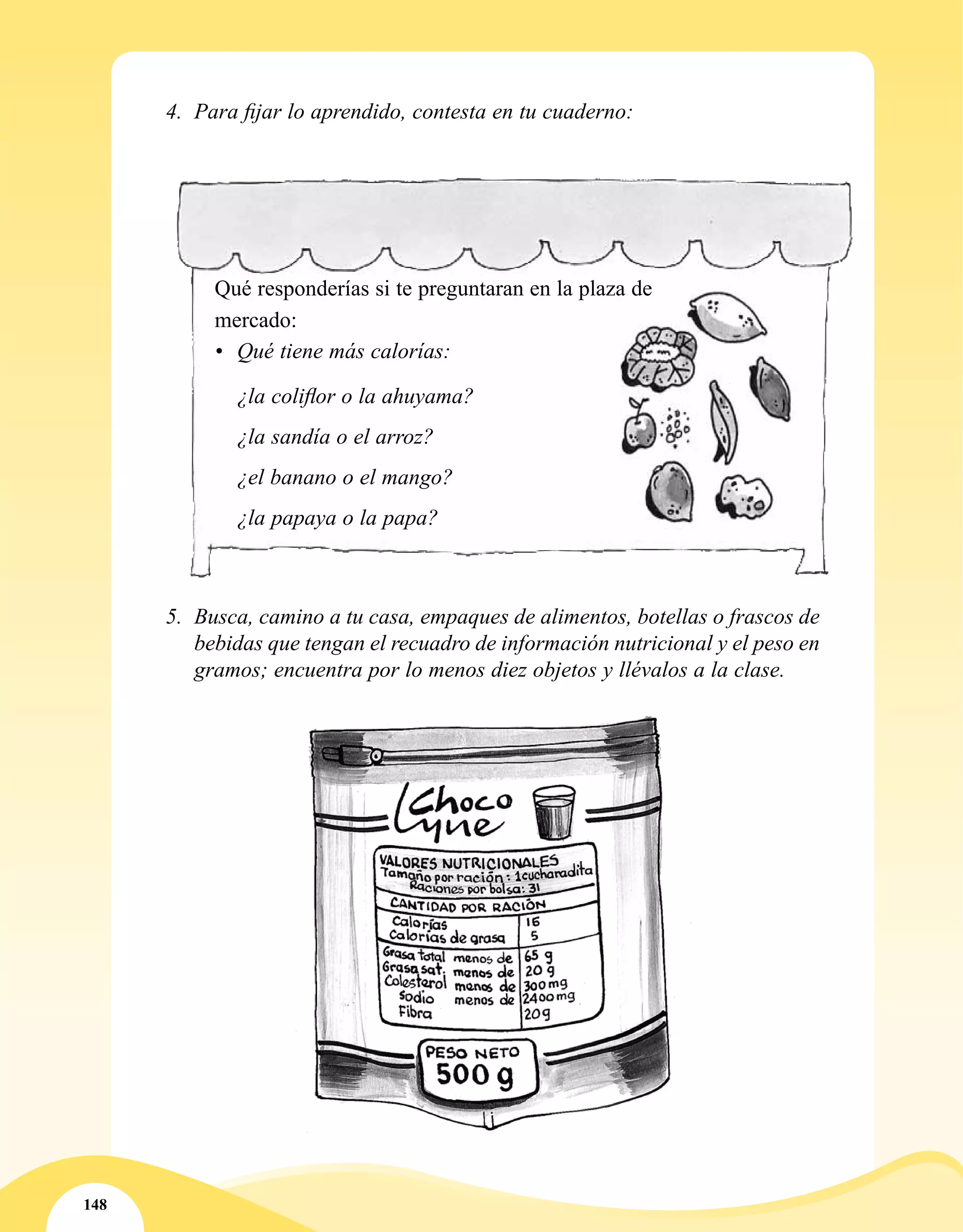 148
5.	 Busca, camino a tu casa, empaques de alimentos, botellas o frascos de
bebidas que tengan el recuadro de información nutricional y el peso en
gramos; encuentra por lo menos diez objetos y llévalos a la clase.
Qué responderías si te preguntaran en la plaza de
mercado:
•	 Qué tiene más calorías:
¿la coliflor o la ahuyama?
¿la sandía o el arroz?
¿el banano o el mango?
¿la papaya o la papa?
4.	 Para fijar lo aprendido, contesta en tu cuaderno:
 