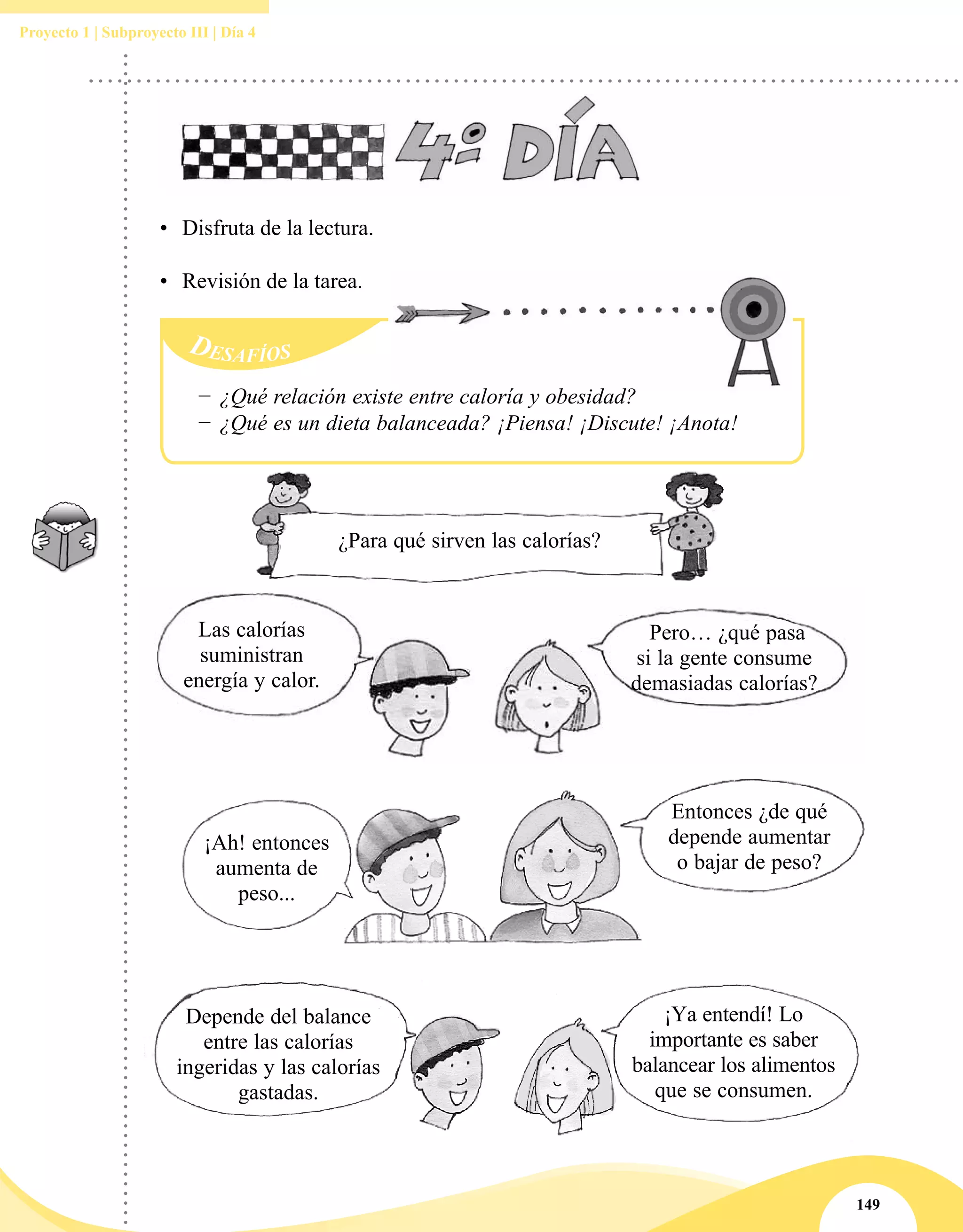 149
Proyecto 1 | Subproyecto III | Día 4
Desafíos
−− ¿Qué relación existe entre caloría y obesidad?
−− ¿Qué es un dieta balanceada? ¡Piensa! ¡Discute! ¡Anota!
•	 Disfruta de la lectura.
•	 Revisión de la tarea.
¿Para qué sirven las calorías?
Las calorías
suministran
energía y calor.
Pero… ¿qué pasa
si la gente consume
demasiadas calorías?
¡Ah! entonces
aumenta de
peso...
Entonces ¿de qué
depende aumentar
o bajar de peso?
Depende del balance
entre las calorías
ingeridas y las calorías
gastadas.
¡Ya entendí! Lo
importante es saber
balancear los alimentos
que se consumen.
 