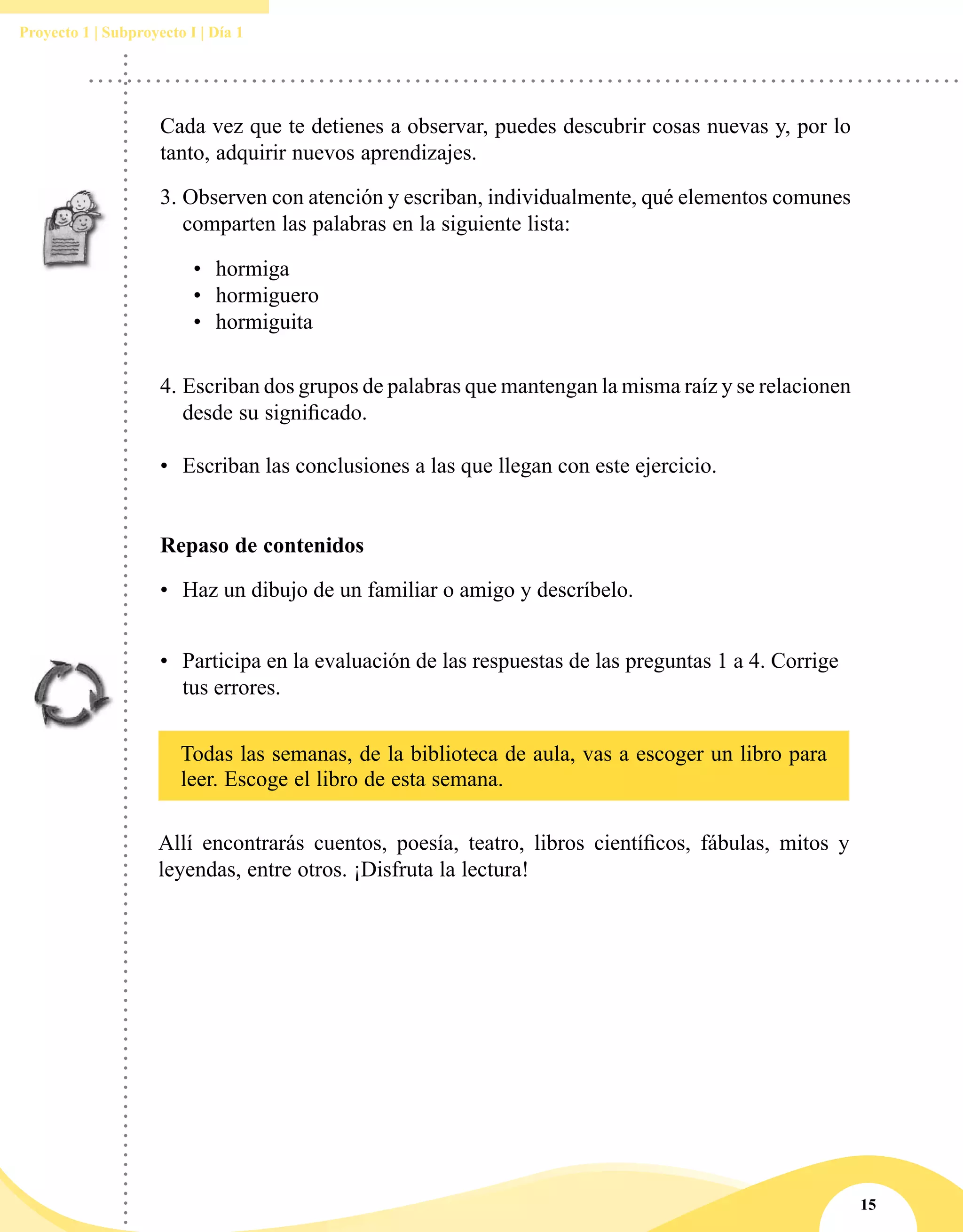15
Proyecto 1 | Subproyecto I | Día 1
•	 Participa en la evaluación de las respuestas de las preguntas 1 a 4. Corrige
tus errores.
Cada vez que te detienes a observar, puedes descubrir cosas nuevas y, por lo
tanto, adquirir nuevos aprendizajes.
3.	Observen con atención y escriban, individualmente, qué elementos comunes
comparten las palabras en la siguiente lista:
•	 hormiga
•	 hormiguero
•	 hormiguita
4.	Escriban dos grupos de palabras que mantengan la misma raíz y se relacionen
desde su significado.
•	 Escriban las conclusiones a las que llegan con este ejercicio.
Repaso de contenidos
•	 Haz un dibujo de un familiar o amigo y descríbelo.
Todas las semanas, de la biblioteca de aula, vas a escoger un libro para
leer. Escoge el libro de esta semana.
Allí encontrarás cuentos, poesía, teatro, libros científicos, fábulas, mitos y
leyendas, entre otros. ¡Disfruta la lectura!
 