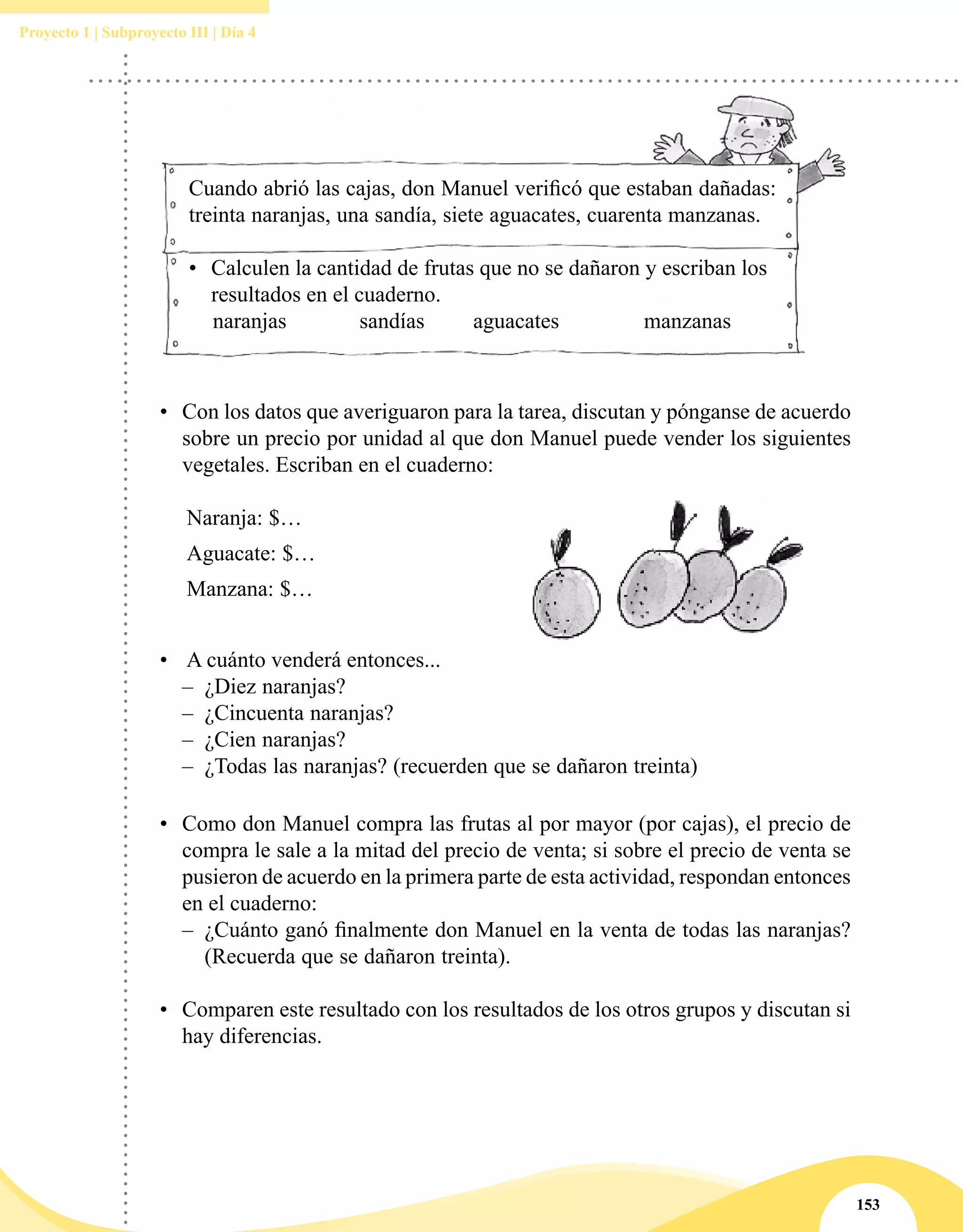 153
Proyecto 1 | Subproyecto III | Día 4
Cuando abrió las cajas, don Manuel verificó que estaban dañadas:
treinta naranjas, una sandía, siete aguacates, cuarenta manzanas.
•	 Calculen la cantidad de frutas que no se dañaron y escriban los
resultados en el cuaderno.
naranjas		 sandías	 aguacates		 manzanas
•	 Con los datos que averiguaron para la tarea, discutan y pónganse de acuerdo
sobre un precio por unidad al que don Manuel puede vender los siguientes
vegetales. Escriban en el cuaderno:
Naranja: $…
Aguacate: $…
Manzana: $…
•	 A cuánto venderá entonces...
–– ¿Diez naranjas?
–– ¿Cincuenta naranjas?
–– ¿Cien naranjas?
–– ¿Todas las naranjas? (recuerden que se dañaron treinta)
•	 Como don Manuel compra las frutas al por mayor (por cajas), el precio de
compra le sale a la mitad del precio de venta; si sobre el precio de venta se
pusieron de acuerdo en la primera parte de esta actividad, respondan entonces
en el cuaderno:
–– ¿Cuánto ganó finalmente don Manuel en la venta de todas las naranjas?
(Recuerda que se dañaron treinta).
•	 Comparen este resultado con los resultados de los otros grupos y discutan si
hay diferencias.
 