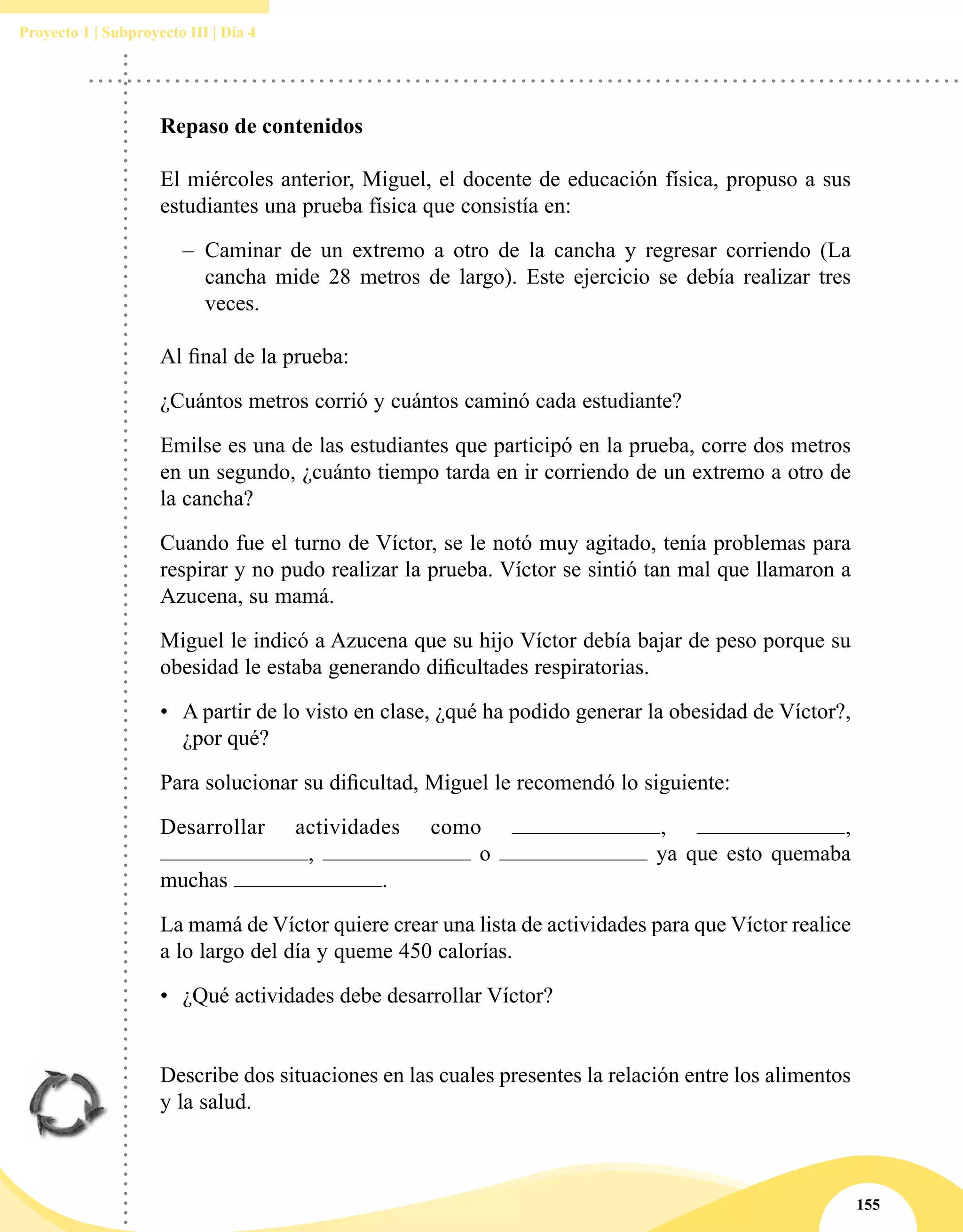 155
Proyecto 1 | Subproyecto III | Día 4
Repaso de contenidos
El miércoles anterior, Miguel, el docente de educación física, propuso a sus
estudiantes una prueba física que consistía en:
–– Caminar de un extremo a otro de la cancha y regresar corriendo (La
cancha mide 28 metros de largo). Este ejercicio se debía realizar tres
veces.
Al final de la prueba:
¿Cuántos metros corrió y cuántos caminó cada estudiante?
Emilse es una de las estudiantes que participó en la prueba, corre dos metros
en un segundo, ¿cuánto tiempo tarda en ir corriendo de un extremo a otro de
la cancha?
Cuando fue el turno de Víctor, se le notó muy agitado, tenía problemas para
respirar y no pudo realizar la prueba. Víctor se sintió tan mal que llamaron a
Azucena, su mamá.
Miguel le indicó a Azucena que su hijo Víctor debía bajar de peso porque su
obesidad le estaba generando dificultades respiratorias.
•	 A partir de lo visto en clase, ¿qué ha podido generar la obesidad de Víctor?,
¿por qué?
Para solucionar su dificultad, Miguel le recomendó lo siguiente:
Desarrollar actividades como , ,
, o ya que esto quemaba
muchas .
La mamá de Víctor quiere crear una lista de actividades para que Víctor realice
a lo largo del día y queme 450 calorías.
•	 ¿Qué actividades debe desarrollar Víctor?
Describe dos situaciones en las cuales presentes la relación entre los alimentos
y la salud.
 