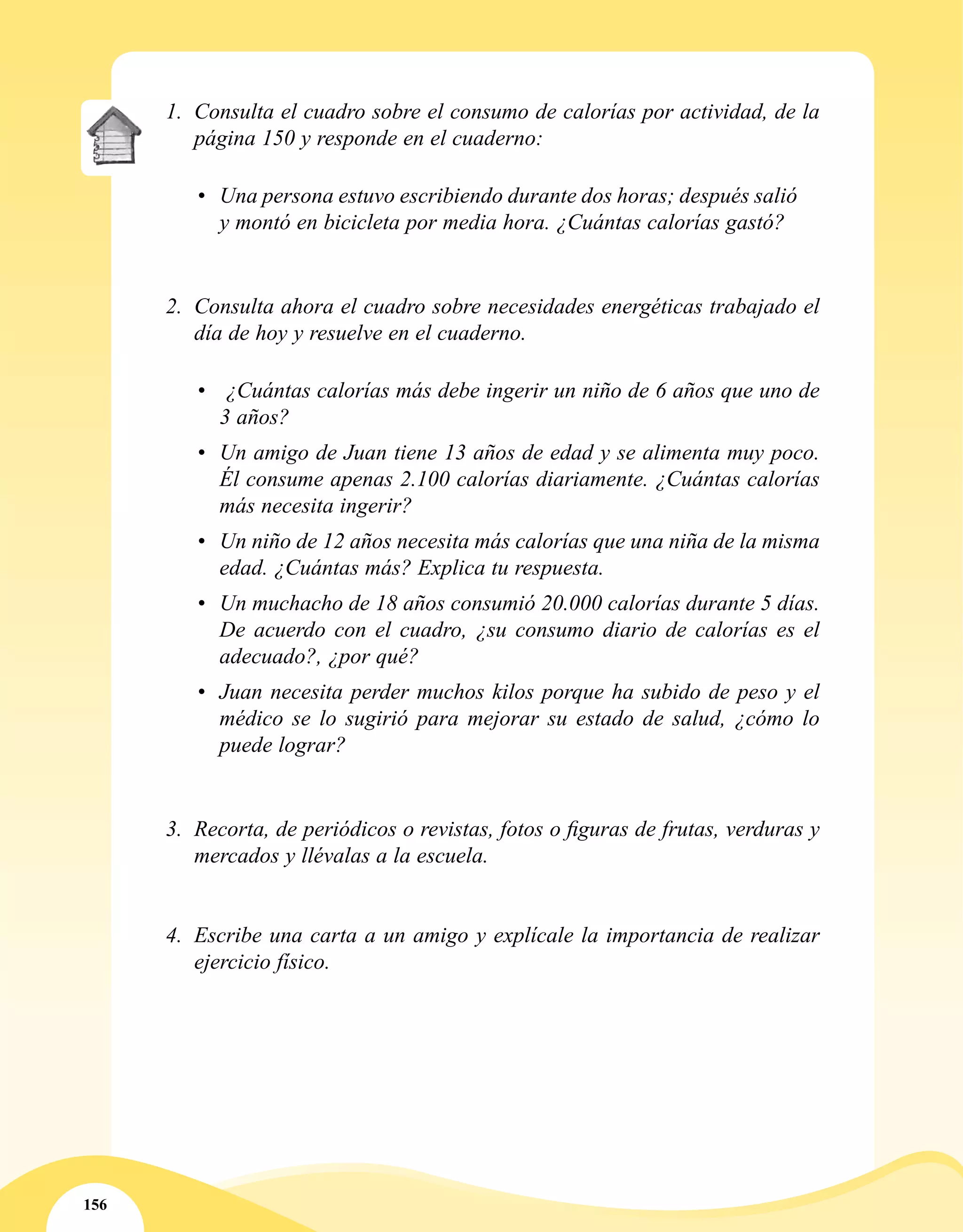 156
1.	 Consulta el cuadro sobre el consumo de calorías por actividad, de la
página 150 y responde en el cuaderno:
	
•	 Una persona estuvo escribiendo durante dos horas; después salió
y montó en bicicleta por media hora. ¿Cuántas calorías gastó?
2.	 Consulta ahora el cuadro sobre necesidades energéticas trabajado el
día de hoy y resuelve en el cuaderno.
•	 ¿Cuántas calorías más debe ingerir un niño de 6 años que uno de
3 años?
•	 Un amigo de Juan tiene 13 años de edad y se alimenta muy poco.
Él consume apenas 2.100 calorías diariamente. ¿Cuántas calorías
más necesita ingerir?
•	 Un niño de 12 años necesita más calorías que una niña de la misma
edad. ¿Cuántas más? Explica tu respuesta.
•	 Un muchacho de 18 años consumió 20.000 calorías durante 5 días.
De acuerdo con el cuadro, ¿su consumo diario de calorías es el
adecuado?, ¿por qué?
•	 Juan necesita perder muchos kilos porque ha subido de peso y el
médico se lo sugirió para mejorar su estado de salud, ¿cómo lo
puede lograr?
3.	 Recorta, de periódicos o revistas, fotos o figuras de frutas, verduras y
mercados y llévalas a la escuela.
4.	 Escribe una carta a un amigo y explícale la importancia de realizar
ejercicio físico.
 