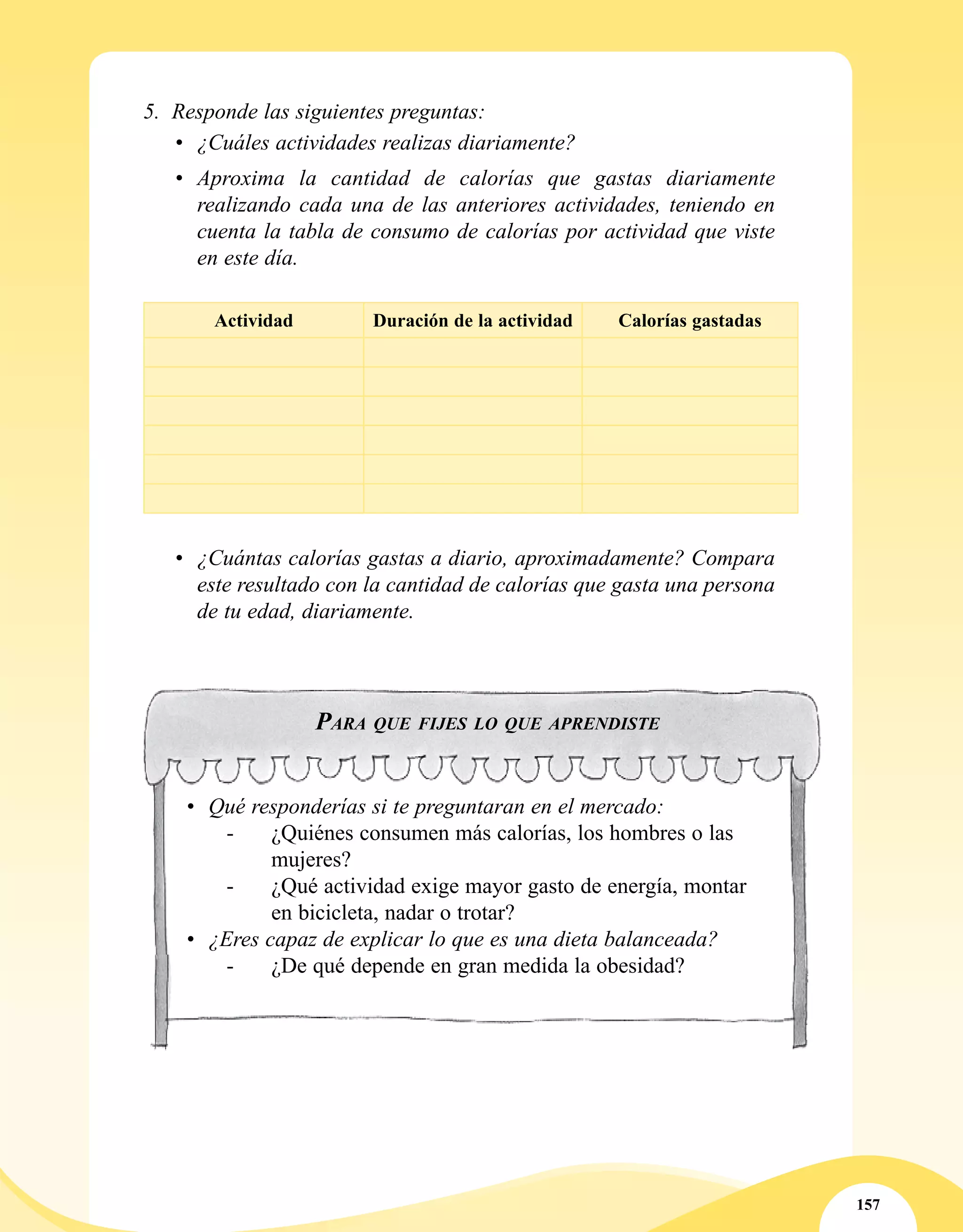 157
•	 Qué responderías si te preguntaran en el mercado:
- 	 ¿Quiénes consumen más calorías, los hombres o las
mujeres?
- 	 ¿Qué actividad exige mayor gasto de energía, montar
en bicicleta, nadar o trotar?
•	 ¿Eres capaz de explicar lo que es una dieta balanceada?
- 	 ¿De qué depende en gran medida la obesidad?
Para que fijes lo que aprendiste
5.	 Responde las siguientes preguntas:
•	 ¿Cuáles actividades realizas diariamente?
•	 Aproxima la cantidad de calorías que gastas diariamente
realizando cada una de las anteriores actividades, teniendo en
cuenta la tabla de consumo de calorías por actividad que viste
en este día.
Actividad Duración de la actividad Calorías gastadas
•	 ¿Cuántas calorías gastas a diario, aproximadamente? Compara
este resultado con la cantidad de calorías que gasta una persona
de tu edad, diariamente.
 