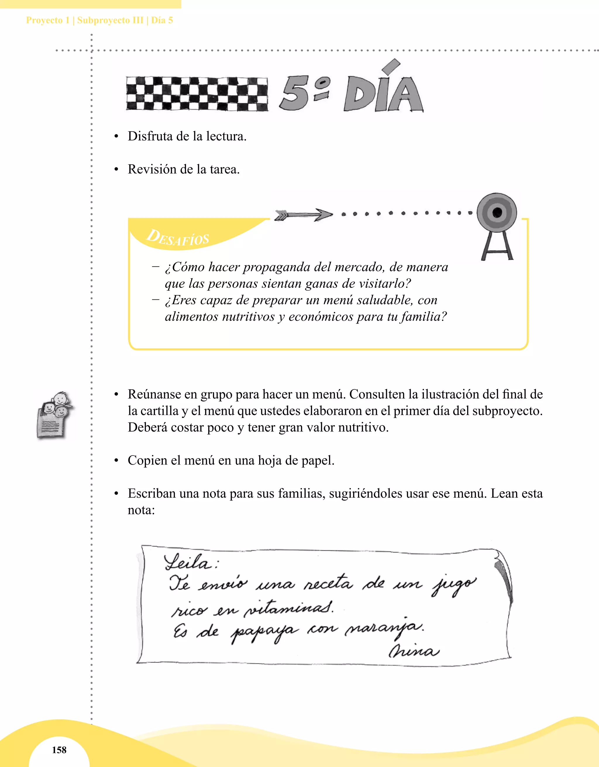 158
Proyecto 1 | Subproyecto III | Día 5
•	 Disfruta de la lectura.
•	 Revisión de la tarea.
•	 Reúnanse en grupo para hacer un menú. Consulten la ilustración del final de
la cartilla y el menú que ustedes elaboraron en el primer día del subproyecto.
Deberá costar poco y tener gran valor nutritivo.
•	 Copien el menú en una hoja de papel.
•	 Escriban una nota para sus familias, sugiriéndoles usar ese menú. Lean esta
nota:
−− ¿Cómo hacer propaganda del mercado, de manera
que las personas sientan ganas de visitarlo?
−− ¿Eres capaz de preparar un menú saludable, con
alimentos nutritivos y económicos para tu familia?
 