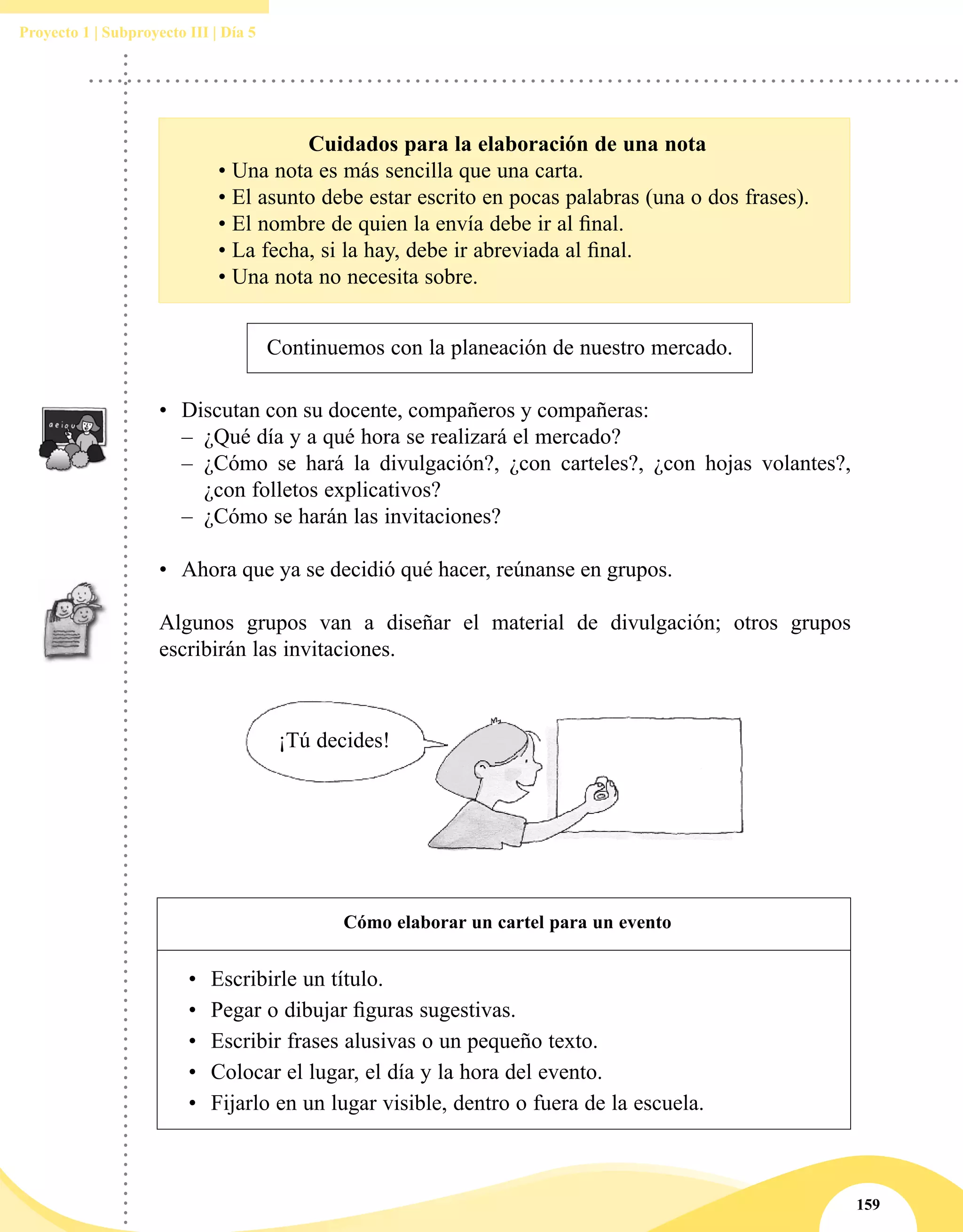 159
Proyecto 1 | Subproyecto III | Día 5
Cuidados para la elaboración de una nota
	 • Una nota es más sencilla que una carta.
	 • El asunto debe estar escrito en pocas palabras (una o dos frases).
	 • El nombre de quien la envía debe ir al final.
	 • La fecha, si la hay, debe ir abreviada al final.
	 • Una nota no necesita sobre.
Continuemos con la planeación de nuestro mercado.
•	 Discutan con su docente, compañeros y compañeras:	
–– ¿Qué día y a qué hora se realizará el mercado?
–– ¿Cómo se hará la divulgación?, ¿con carteles?, ¿con hojas volantes?,
¿con folletos explicativos?
–– ¿Cómo se harán las invitaciones?
•	 Ahora que ya se decidió qué hacer, reúnanse en grupos.
Algunos grupos van a diseñar el material de divulgación; otros grupos
escribirán las invitaciones.
¡Tú decides!
Cómo elaborar un cartel para un evento
•	 Escribirle un título.
•	 Pegar o dibujar figuras sugestivas.
•	 Escribir frases alusivas o un pequeño texto.
•	 Colocar el lugar, el día y la hora del evento.
•	 Fijarlo en un lugar visible, dentro o fuera de la escuela.
 