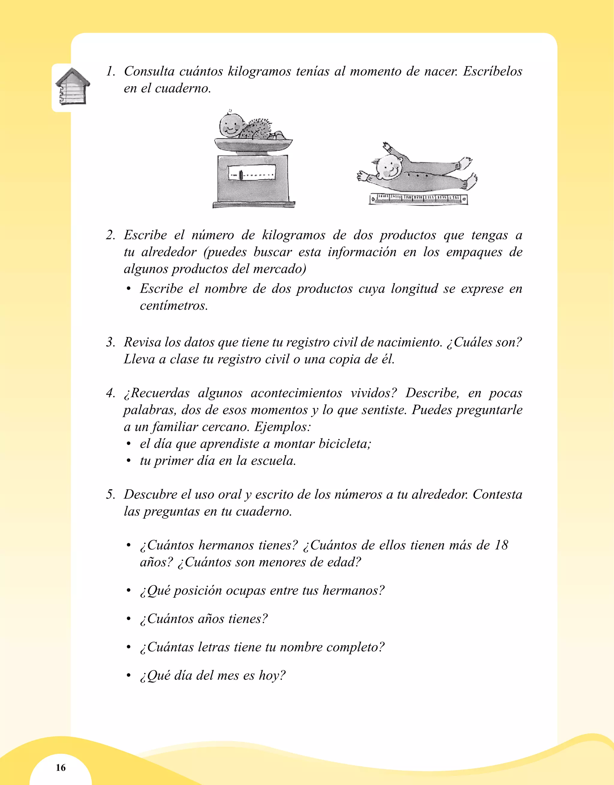 16
1.	 Consulta cuántos kilogramos tenías al momento de nacer. Escríbelos
en el cuaderno.
2.	 Escribe el número de kilogramos de dos productos que tengas a
tu alrededor (puedes buscar esta información en los empaques de
algunos productos del mercado)
•	 Escribe el nombre de dos productos cuya longitud se exprese en
centímetros.
3.	 Revisa los datos que tiene tu registro civil de nacimiento. ¿Cuáles son?
Lleva a clase tu registro civil o una copia de él.
4.	 ¿Recuerdas algunos acontecimientos vividos? Describe, en pocas
palabras, dos de esos momentos y lo que sentiste. Puedes preguntarle
a un familiar cercano. Ejemplos:
•	 el día que aprendiste a montar bicicleta;
•	 tu primer día en la escuela.
5.	 Descubre el uso oral y escrito de los números a tu alrededor. Contesta
las preguntas en tu cuaderno.
•	 ¿Cuántos hermanos tienes? ¿Cuántos de ellos tienen más de 18
años? ¿Cuántos son menores de edad?
•	 ¿Qué posición ocupas entre tus hermanos?
•	 ¿Cuántos años tienes?
•	 ¿Cuántas letras tiene tu nombre completo?
•	 ¿Qué día del mes es hoy?
 