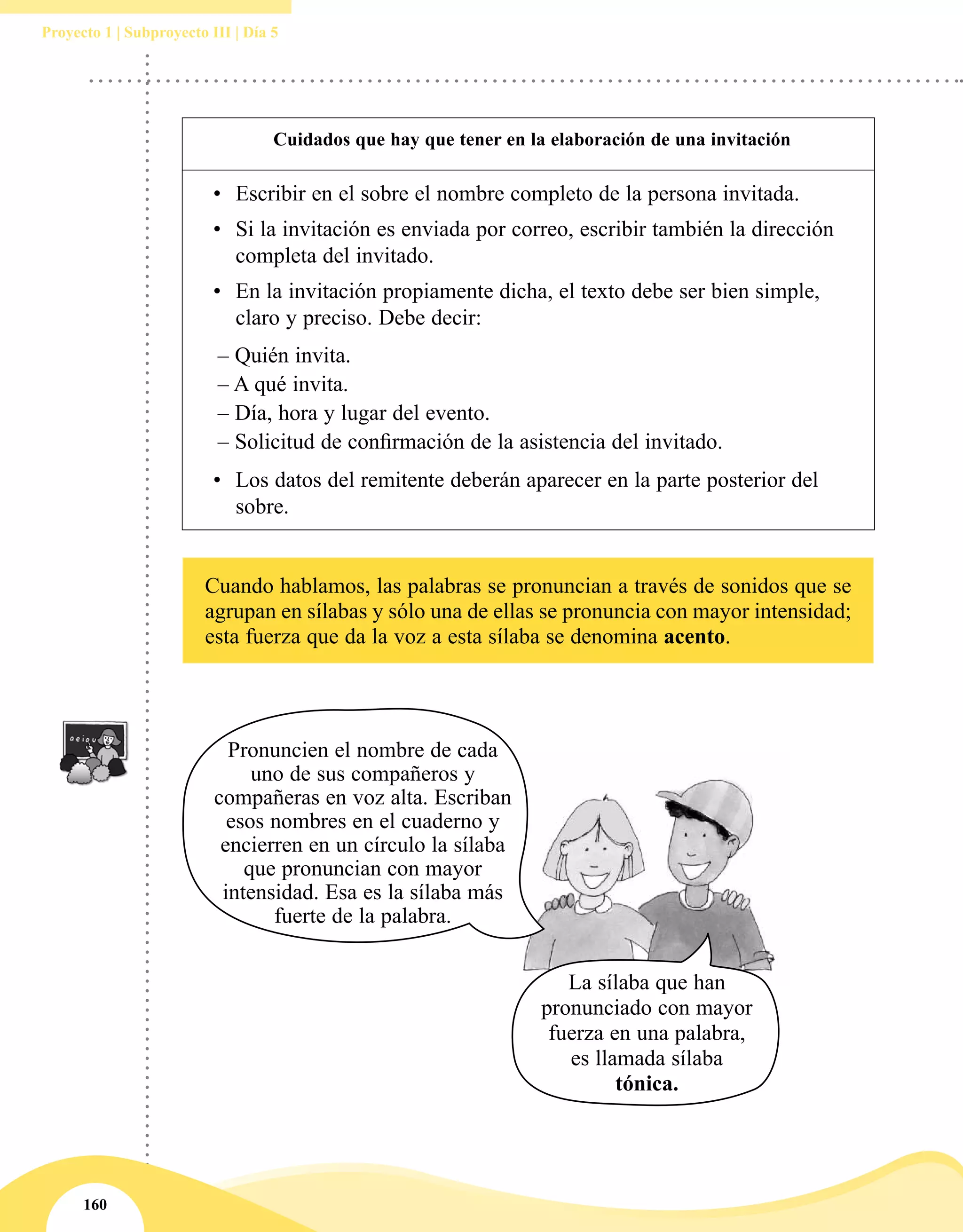 160
Proyecto 1 | Subproyecto III | Día 5
Cuidados que hay que tener en la elaboración de una invitación
•	 Escribir en el sobre el nombre completo de la persona invitada.
•	 Si la invitación es enviada por correo, escribir también la dirección
completa del invitado.
•	 En la invitación propiamente dicha, el texto debe ser bien simple,
claro y preciso. Debe decir:
	 – Quién invita.
	– A qué invita.
	 – Día, hora y lugar del evento.
	– Solicitud de confirmación de la asistencia del invitado.
•	 Los datos del remitente deberán aparecer en la parte posterior del
sobre.
Cuando hablamos, las palabras se pronuncian a través de sonidos que se
agrupan en sílabas y sólo una de ellas se pronuncia con mayor intensidad;
esta fuerza que da la voz a esta sílaba se denomina acento.
Pronuncien el nombre de cada
uno de sus compañeros y
compañeras en voz alta. Escriban
esos nombres en el cuaderno y
encierren en un círculo la sílaba
que pronuncian con mayor
intensidad. Esa es la sílaba más
fuerte de la palabra.
La sílaba que han
pronunciado con mayor
fuerza en una palabra,
es llamada sílaba
tónica.
 
