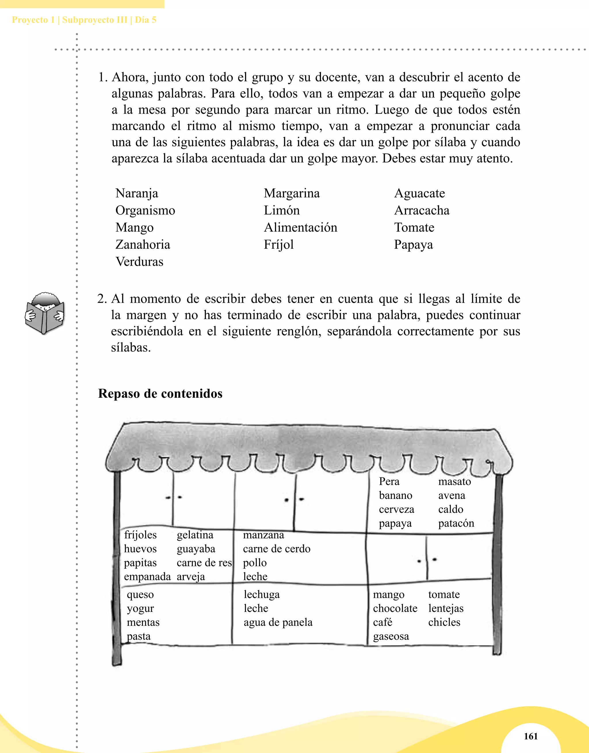 161
Proyecto 1 | Subproyecto III | Día 5
1.	Ahora, junto con todo el grupo y su docente, van a descubrir el acento de
algunas palabras. Para ello, todos van a empezar a dar un pequeño golpe
a la mesa por segundo para marcar un ritmo. Luego de que todos estén
marcando el ritmo al mismo tiempo, van a empezar a pronunciar cada
una de las siguientes palabras, la idea es dar un golpe por sílaba y cuando
aparezca la sílaba acentuada dar un golpe mayor. Debes estar muy atento.
Naranja Margarina Aguacate
Organismo Limón Arracacha
Mango Alimentación Tomate
Zanahoria Fríjol Papaya
Verduras
2.	Al momento de escribir debes tener en cuenta que si llegas al límite de
la margen y no has terminado de escribir una palabra, puedes continuar
escribiéndola en el siguiente renglón, separándola correctamente por sus
sílabas.
Repaso de contenidos
Pera
banano
cerveza
papaya
masato
avena
caldo
patacón
fríjoles
huevos
papitas
empanada
manzana
carne de cerdo
pollo
leche
queso
yogur
mentas
pasta
lechuga
leche
agua de panela
mango
chocolate
café
gaseosa
tomate
lentejas
chicles
gelatina
guayaba
carne de res
arveja
 