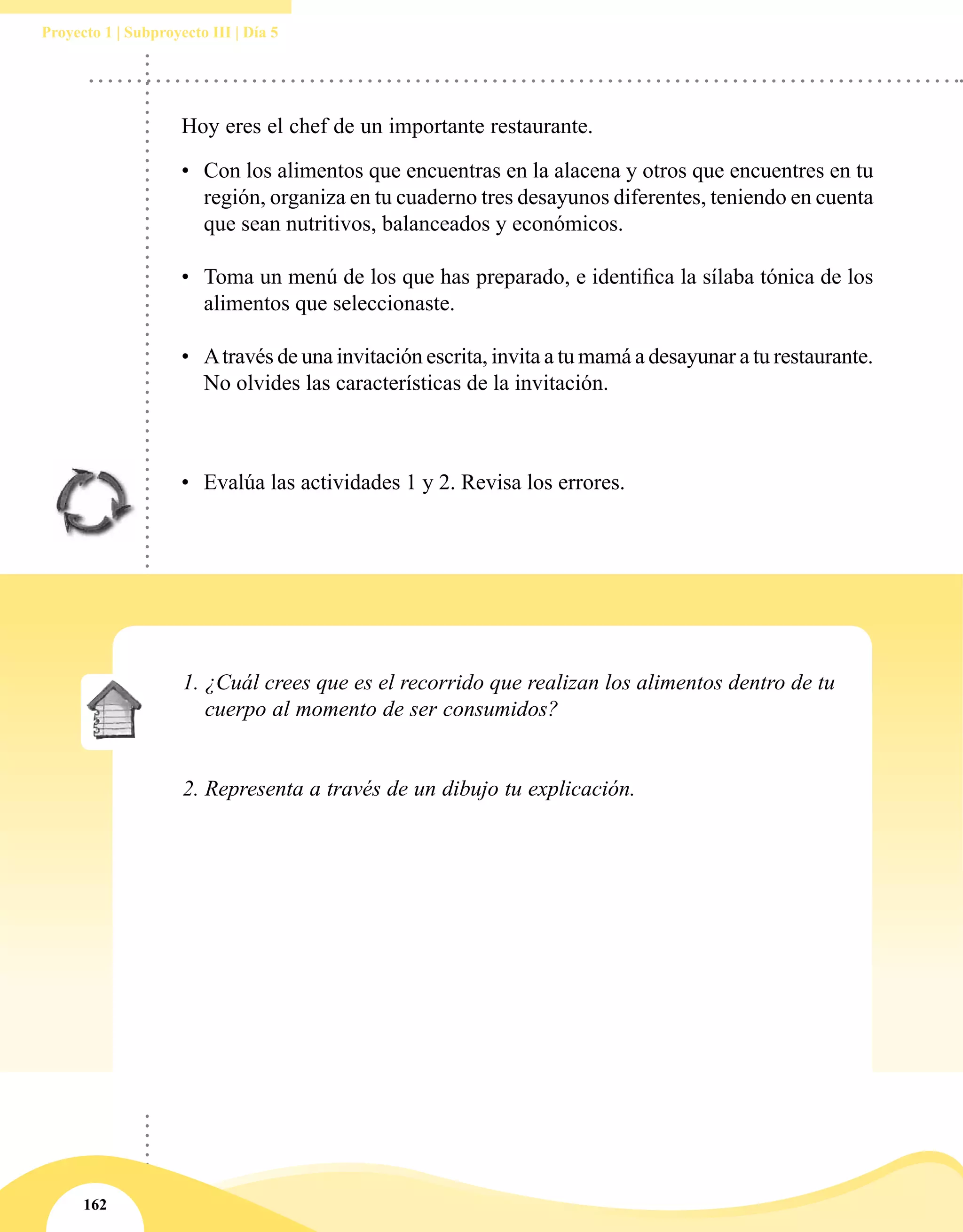 162
Proyecto 1 | Subproyecto III | Día 5
•	 Evalúa las actividades 1 y 2. Revisa los errores.
Hoy eres el chef de un importante restaurante.
•	 Con los alimentos que encuentras en la alacena y otros que encuentres en tu
región, organiza en tu cuaderno tres desayunos diferentes, teniendo en cuenta
que sean nutritivos, balanceados y económicos.
•	 Toma un menú de los que has preparado, e identifica la sílaba tónica de los
alimentos que seleccionaste.
•	 Através de una invitación escrita, invita a tu mamá a desayunar a tu restaurante.
No olvides las características de la invitación.
1.	¿Cuál crees que es el recorrido que realizan los alimentos dentro de tu
cuerpo al momento de ser consumidos?
2.	Representa a través de un dibujo tu explicación.
 
