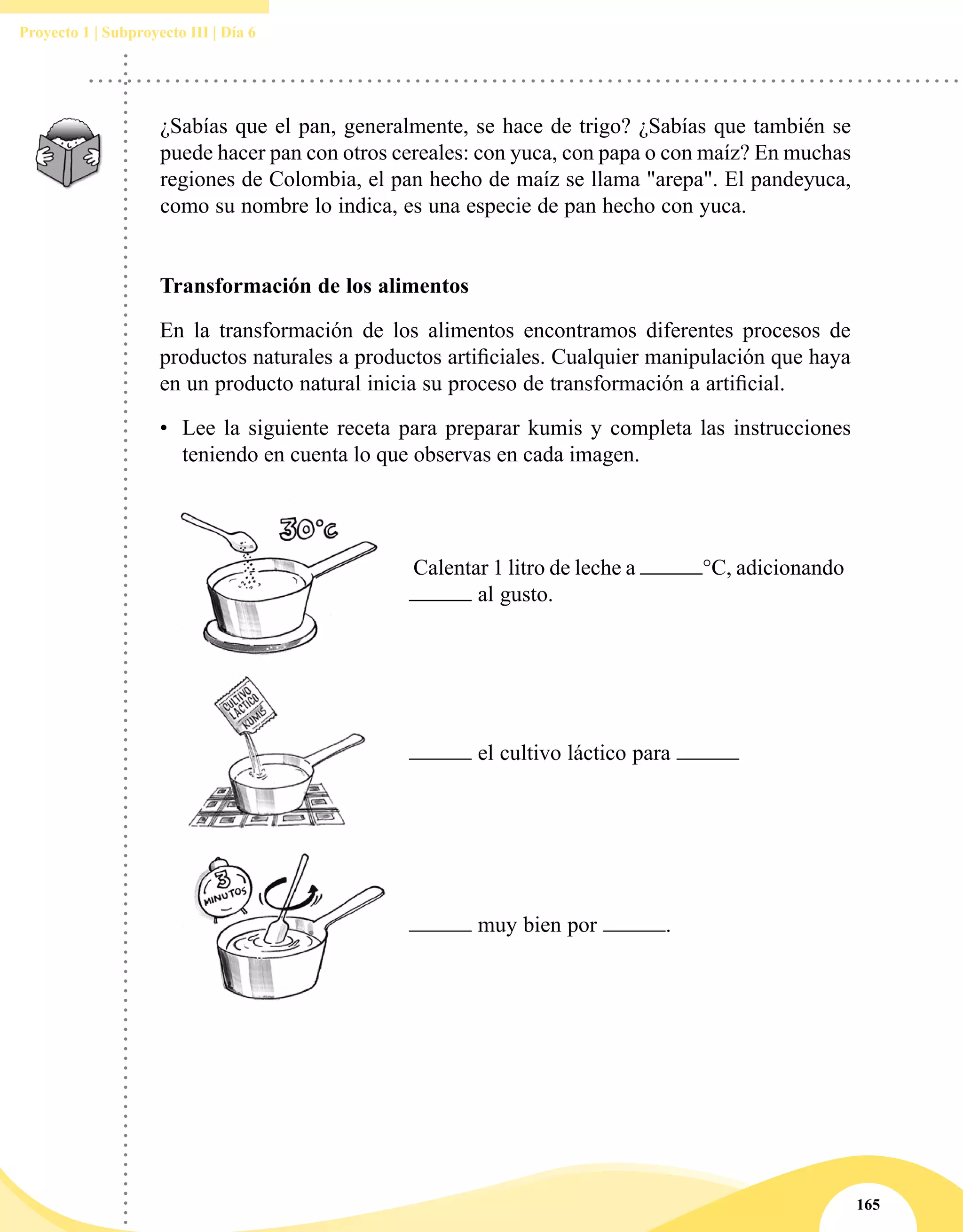 165
Proyecto 1 | Subproyecto III | Día 6
¿Sabías que el pan, generalmente, se hace de trigo? ¿Sabías que también se
puede hacer pan con otros cereales: con yuca, con papa o con maíz? En muchas
regiones de Colombia, el pan hecho de maíz se llama "arepa". El pandeyuca,
como su nombre lo indica, es una especie de pan hecho con yuca.
Transformación de los alimentos
En la transformación de los alimentos encontramos diferentes procesos de
productos naturales a productos artificiales. Cualquier manipulación que haya
en un producto natural inicia su proceso de transformación a artificial.
•	 Lee la siguiente receta para preparar kumis y completa las instrucciones
teniendo en cuenta lo que observas en cada imagen.
Calentar 1 litro de leche a °C, adicionando
al gusto.
el cultivo láctico para
muy bien por .
 