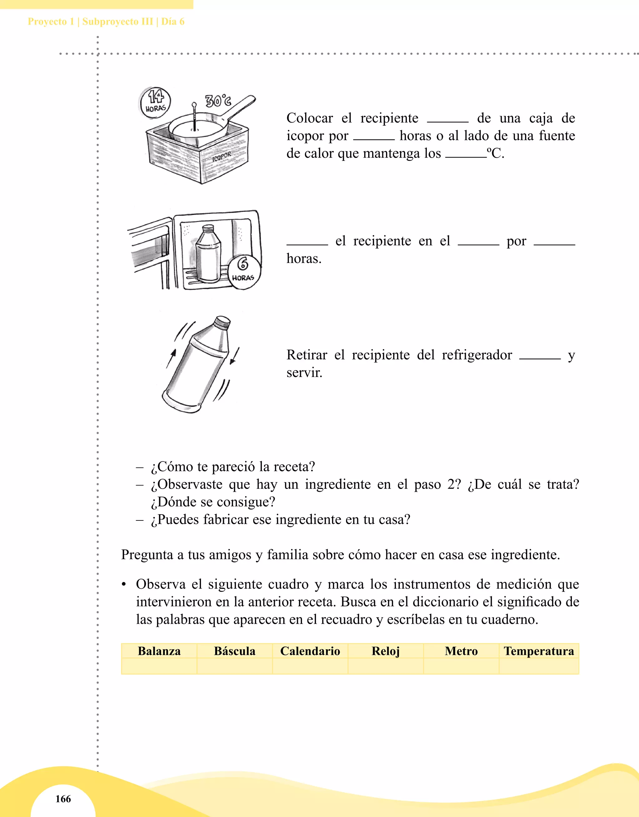 166
Proyecto 1 | Subproyecto III | Día 6
–– ¿Cómo te pareció la receta?
–– ¿Observaste que hay un ingrediente en el paso 2? ¿De cuál se trata?
¿Dónde se consigue?
–– ¿Puedes fabricar ese ingrediente en tu casa?
Pregunta a tus amigos y familia sobre cómo hacer en casa ese ingrediente.
•	 Observa el siguiente cuadro y marca los instrumentos de medición que
intervinieron en la anterior receta. Busca en el diccionario el significado de
las palabras que aparecen en el recuadro y escríbelas en tu cuaderno.
Balanza Báscula Calendario Reloj Metro Temperatura
Colocar el recipiente de una caja de
icopor por horas o al lado de una fuente
de calor que mantenga los ºC.
el recipiente en el por
horas.
Retirar el recipiente del refrigerador y
servir.
 