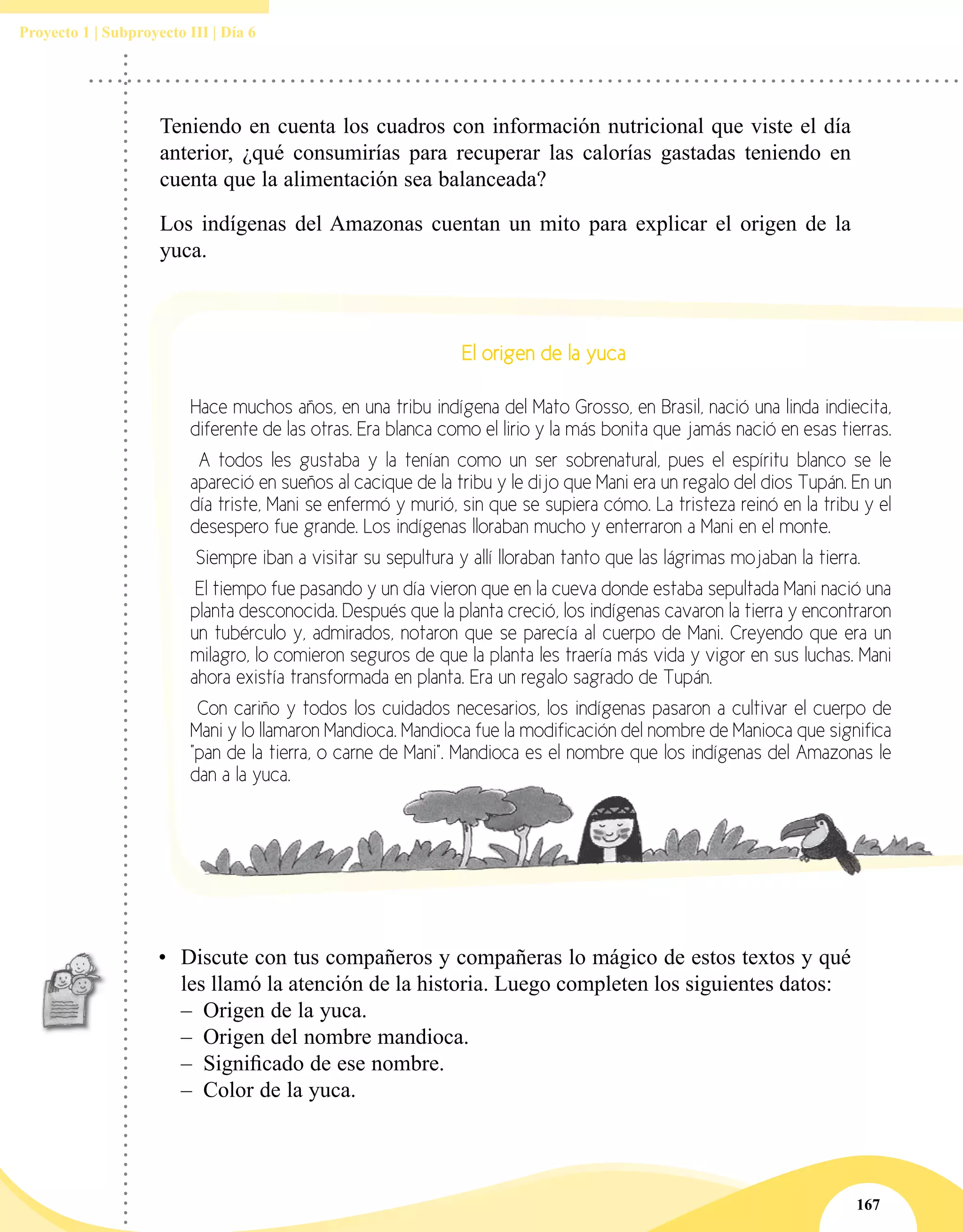 167
Proyecto 1 | Subproyecto III | Día 6
El origen de la yuca
Hace muchos años, en una tribu indígena del Mato Grosso, en Brasil, nació una linda indiecita,
diferente de las otras. Era blanca como el lirio y la más bonita que jamás nació en esas tierras.
A todos les gustaba y la tenían como un ser sobrenatural, pues el espíritu blanco se le
apareció en sueños al cacique de la tribu y le dijo que Mani era un regalo del dios Tupán. En un
día triste, Mani se enfermó y murió, sin que se supiera cómo. La tristeza reinó en la tribu y el
desespero fue grande. Los indígenas lloraban mucho y enterraron a Mani en el monte.
Siempre iban a visitar su sepultura y allí lloraban tanto que las lágrimas mojaban la tierra.
El tiempo fue pasando y un día vieron que en la cueva donde estaba sepultada Mani nació una
planta desconocida. Después que la planta creció, los indígenas cavaron la tierra y encontraron
un tubérculo y, admirados, notaron que se parecía al cuerpo de Mani. Creyendo que era un
milagro, lo comieron seguros de que la planta les traería más vida y vigor en sus luchas. Mani
ahora existía transformada en planta. Era un regalo sagrado de Tupán.
Con cariño y todos los cuidados necesarios, los indígenas pasaron a cultivar el cuerpo de
Mani y lo llamaron Mandioca. Mandioca fue la modificación del nombre de Manioca que significa
"pan de la tierra, o carne de Mani". Mandioca es el nombre que los indígenas del Amazonas le
dan a la yuca.
Teniendo en cuenta los cuadros con información nutricional que viste el día
anterior, ¿qué consumirías para recuperar las calorías gastadas teniendo en
cuenta que la alimentación sea balanceada?
Los indígenas del Amazonas cuentan un mito para explicar el origen de la
yuca.
•	 Discute con tus compañeros y compañeras lo mágico de estos textos y qué
les llamó la atención de la historia. Luego completen los siguientes datos:
–– Origen de la yuca.
–– Origen del nombre mandioca.
–– Significado de ese nombre.
–– Color de la yuca.
 