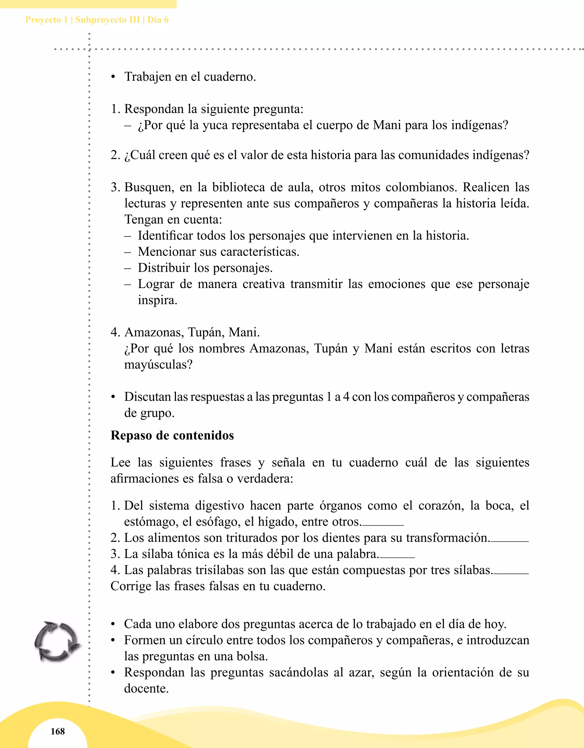 168
Proyecto 1 | Subproyecto III | Día 6
•	 Trabajen en el cuaderno.
1.	Respondan la siguiente pregunta:
–– ¿Por qué la yuca representaba el cuerpo de Mani para los indígenas?
2.	¿Cuál creen qué es el valor de esta historia para las comunidades indígenas?
3.	Busquen, en la biblioteca de aula, otros mitos colombianos. Realicen las
lecturas y representen ante sus compañeros y compañeras la historia leída.
Tengan en cuenta:
–– Identificar todos los personajes que intervienen en la historia.
–– Mencionar sus características.
–– Distribuir los personajes.
–– Lograr de manera creativa transmitir las emociones que ese personaje
inspira.
4.	Amazonas, Tupán, Mani.
	 ¿Por qué los nombres Amazonas, Tupán y Mani están escritos con letras
mayúsculas?
	
•	 Discutan las respuestas a las preguntas 1 a 4 con los compañeros y compañeras
de grupo.
Repaso de contenidos
Lee las siguientes frases y señala en tu cuaderno cuál de las siguientes
afirmaciones es falsa o verdadera:
1.	Del sistema digestivo hacen parte órganos como el corazón, la boca, el
estómago, el esófago, el hígado, entre otros.
2.	Los alimentos son triturados por los dientes para su transformación.
3.	La sílaba tónica es la más débil de una palabra.
4.	Las palabras trisílabas son las que están compuestas por tres sílabas.
Corrige las frases falsas en tu cuaderno.
•	 Cada uno elabore dos preguntas acerca de lo trabajado en el día de hoy.
•	 Formen un círculo entre todos los compañeros y compañeras, e introduzcan
las preguntas en una bolsa.
•	 Respondan las preguntas sacándolas al azar, según la orientación de su
docente.
 