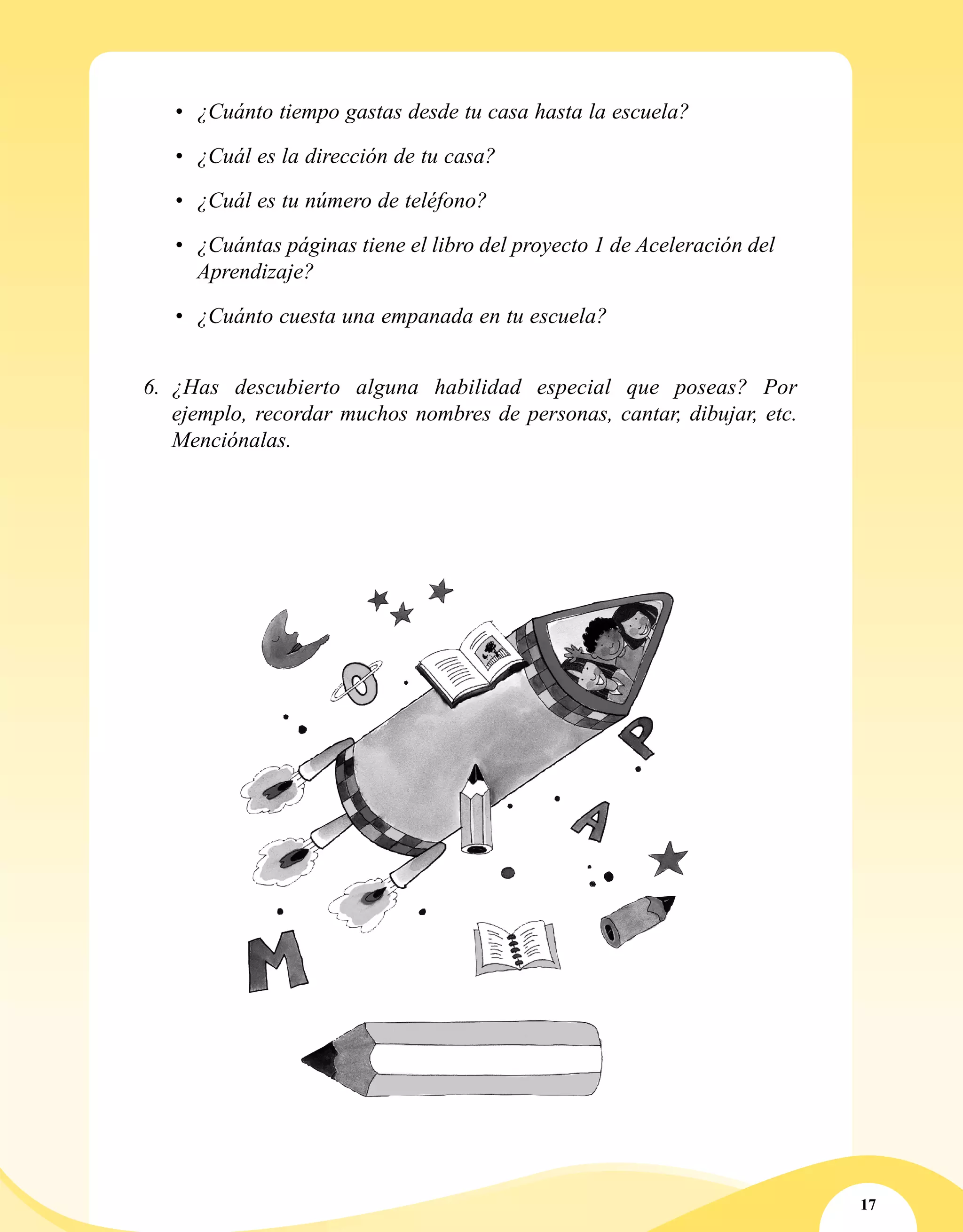 17
•	 ¿Cuánto tiempo gastas desde tu casa hasta la escuela?
•	 ¿Cuál es la dirección de tu casa?
•	 ¿Cuál es tu número de teléfono?
•	 ¿Cuántas páginas tiene el libro del proyecto 1 de Aceleración del
Aprendizaje?
•	 ¿Cuánto cuesta una empanada en tu escuela?
6.	 ¿Has descubierto alguna habilidad especial que poseas? Por
ejemplo, recordar muchos nombres de personas, cantar, dibujar, etc.
Menciónalas.
 
