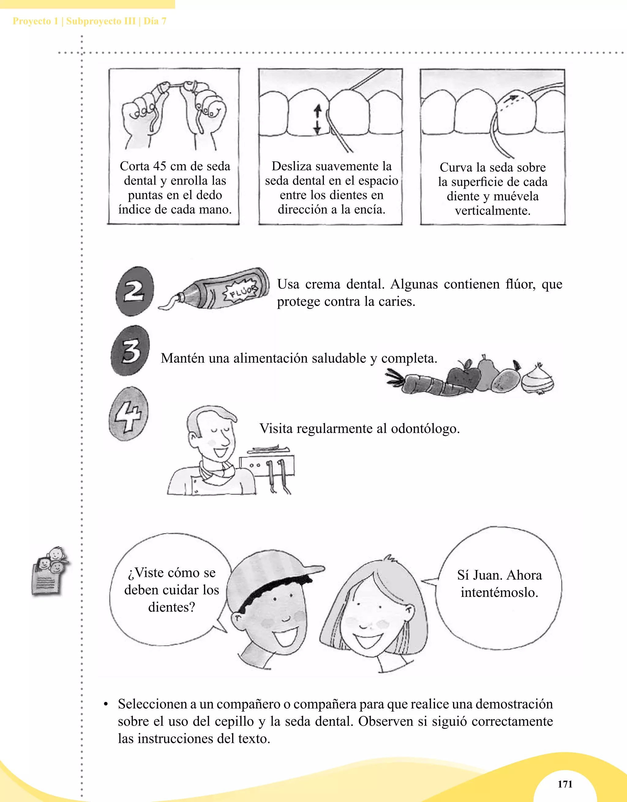 171
Proyecto 1 | Subproyecto III | Día 7
Usa crema dental. Algunas contienen flúor, que
protege contra la caries.
Mantén una alimentación saludable y completa.
Visita regularmente al odontólogo.
•	 Seleccionen a un compañero o compañera para que realice una demostración
sobre el uso del cepillo y la seda dental. Observen si siguió correctamente
las instrucciones del texto.
Corta 45 cm de seda
dental y enrolla las
puntas en el dedo
índice de cada mano.
Desliza suavemente la
seda dental en el espacio
entre los dientes en
dirección a la encía.
Curva la seda sobre
la superficie de cada
diente y muévela
verticalmente.
¿Viste cómo se
deben cuidar los
dientes?
Sí Juan. Ahora
intentémoslo.
 