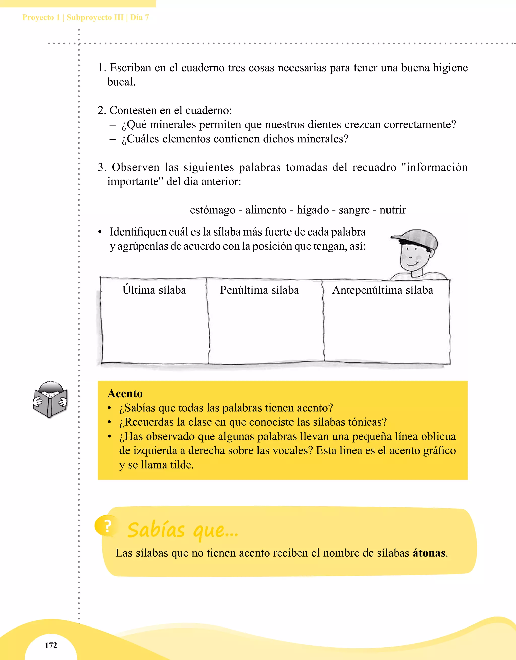 172
Proyecto 1 | Subproyecto III | Día 7
Última sílaba Penúltima sílaba Antepenúltima sílaba
1. Escriban en el cuaderno tres cosas necesarias para tener una buena higiene
bucal.
	
2. Contesten en el cuaderno:
–– ¿Qué minerales permiten que nuestros dientes crezcan correctamente?
–– ¿Cuáles elementos contienen dichos minerales?
3. Observen las siguientes palabras tomadas del recuadro "información
importante" del día anterior:
	
			 estómago - alimento - hígado - sangre - nutrir
Acento
•	 ¿Sabías que todas las palabras tienen acento?
•	 ¿Recuerdas la clase en que conociste las sílabas tónicas?
•	 ¿Has observado que algunas palabras llevan una pequeña línea oblicua
de izquierda a derecha sobre las vocales? Esta línea es el acento gráfico
y se llama tilde.
•	 Identifiquen cuál es la sílaba más fuerte de cada palabra
y agrúpenlas de acuerdo con la posición que tengan, así:
Las sílabas que no tienen acento reciben el nombre de sílabas átonas.
 