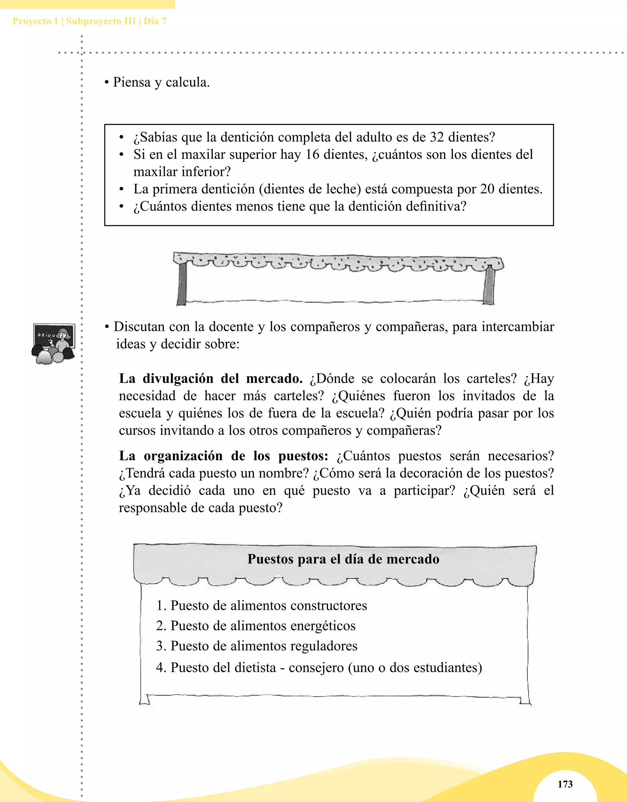 173
Proyecto 1 | Subproyecto III | Día 7
• Piensa y calcula.
•	 ¿Sabías que la dentición completa del adulto es de 32 dientes?
•	 Si en el maxilar superior hay 16 dientes, ¿cuántos son los dientes del
maxilar inferior?
•	 La primera dentición (dientes de leche) está compuesta por 20 dientes.
•	 ¿Cuántos dientes menos tiene que la dentición definitiva?
• Discutan con la docente y los compañeros y compañeras, para intercambiar
ideas y decidir sobre:
	 La divulgación del mercado. ¿Dónde se colocarán los carteles? ¿Hay
necesidad de hacer más carteles? ¿Quiénes fueron los invitados de la
escuela y quiénes los de fuera de la escuela? ¿Quién podría pasar por los
cursos invitando a los otros compañeros y compañeras?
	 La organización de los puestos: ¿Cuántos puestos serán necesarios?
¿Tendrá cada puesto un nombre? ¿Cómo será la decoración de los puestos?
¿Ya decidió cada uno en qué puesto va a participar? ¿Quién será el
responsable de cada puesto?
Puestos para el día de mercado
1.	Puesto de alimentos constructores
2.	Puesto de alimentos energéticos
3.	Puesto de alimentos reguladores
4.	Puesto del dietista - consejero (uno o dos estudiantes)
 