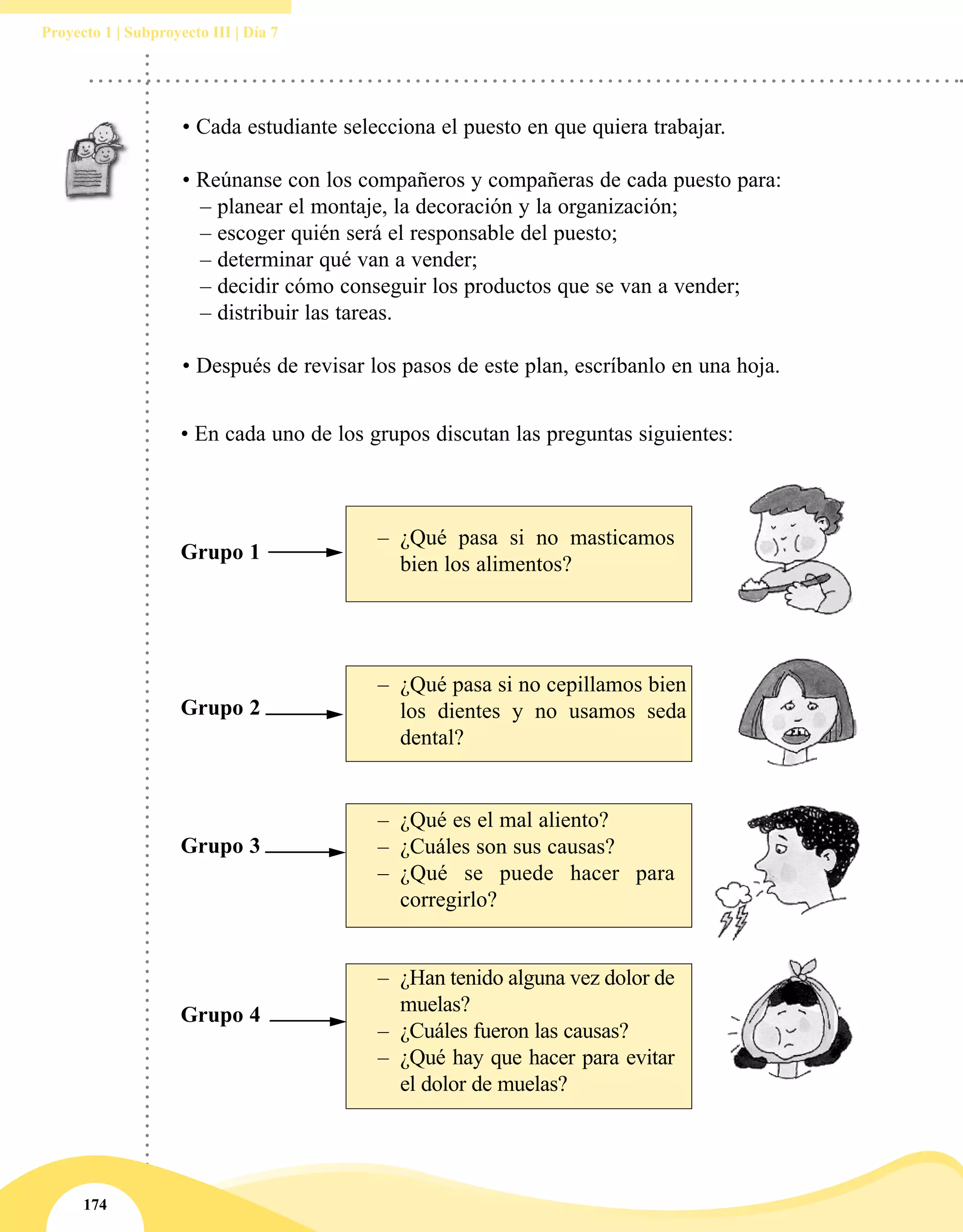 174
Proyecto 1 | Subproyecto III | Día 7
• Cada estudiante selecciona el puesto en que quiera trabajar.
• Reúnanse con los compañeros y compañeras de cada puesto para:
	 – planear el montaje, la decoración y la organización;
	 – escoger quién será el responsable del puesto;
	 – determinar qué van a vender;
	 – decidir cómo conseguir los productos que se van a vender;
	 – distribuir las tareas.
• Después de revisar los pasos de este plan, escríbanlo en una hoja.
• En cada uno de los grupos discutan las preguntas siguientes:
Grupo 2
Grupo 1
Grupo 3
Grupo 4
–– ¿Qué pasa si no masticamos
bien los alimentos?
–– ¿Qué pasa si no cepillamos bien
los dientes y no usamos seda
dental?
–– ¿Qué es el mal aliento?
–– ¿Cuáles son sus causas?
–– ¿Qué se puede hacer para
corregirlo?
–– ¿Han tenido alguna vez dolor de
muelas?
–– ¿Cuáles fueron las causas?
–– ¿Qué hay que hacer para evitar
el dolor de muelas?
 