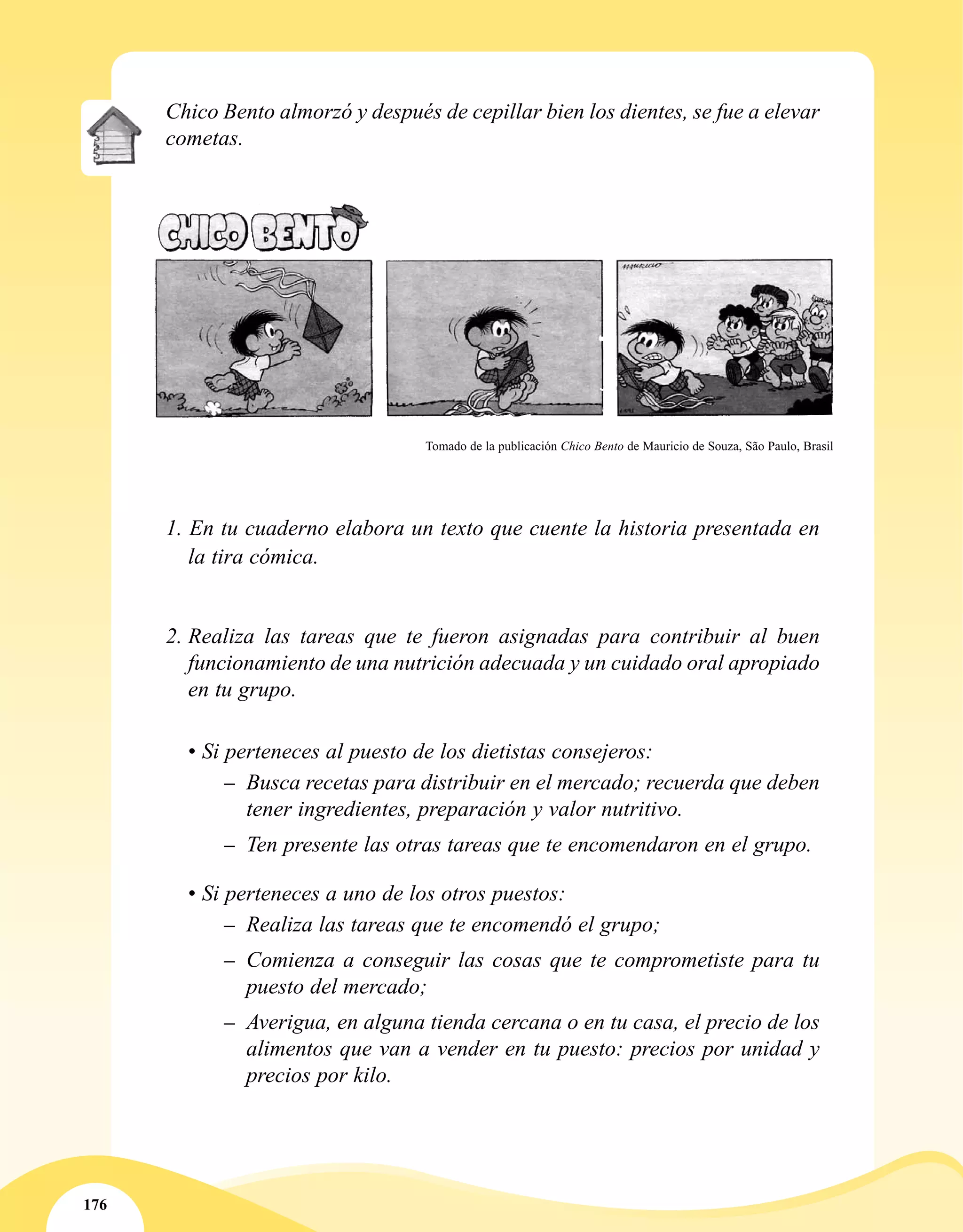 176
1. En tu cuaderno elabora un texto que cuente la historia presentada en
la tira cómica.
2.	Realiza las tareas que te fueron asignadas para contribuir al buen
funcionamiento de una nutrición adecuada y un cuidado oral apropiado
en tu grupo.
• Si perteneces al puesto de los dietistas consejeros:
–– Busca recetas para distribuir en el mercado; recuerda que deben
tener ingredientes, preparación y valor nutritivo.
–– Ten presente las otras tareas que te encomendaron en el grupo.
• Si perteneces a uno de los otros puestos:
–– Realiza las tareas que te encomendó el grupo;
–– Comienza a conseguir las cosas que te comprometiste para tu
puesto del mercado;
–– Averigua, en alguna tienda cercana o en tu casa, el precio de los
alimentos que van a vender en tu puesto: precios por unidad y
precios por kilo.
Chico Bento almorzó y después de cepillar bien los dientes, se fue a elevar
cometas.
Tomado de la publicación Chico Bento de Mauricio de Souza, São Paulo, Brasil
 