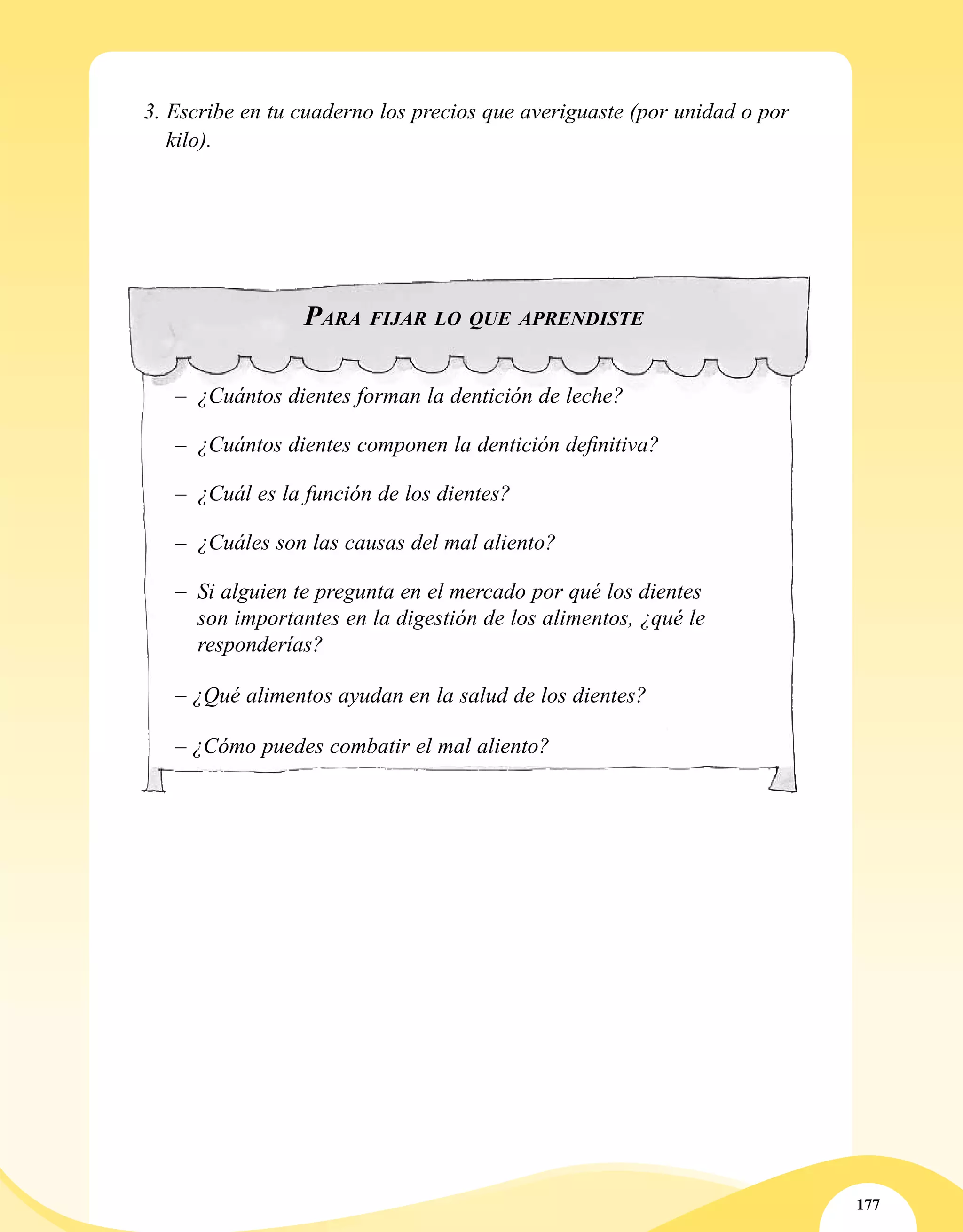 177
3. Escribe en tu cuaderno los precios que averiguaste (por unidad o por
kilo).
Para fijar lo que aprendiste
–	 ¿Cuántos dientes forman la dentición de leche?
–	 ¿Cuántos dientes componen la dentición definitiva?
–	 ¿Cuál es la función de los dientes?
–	 ¿Cuáles son las causas del mal aliento?
–	 Si alguien te pregunta en el mercado por qué los dientes
son importantes en la digestión de los alimentos, ¿qué le
responderías?
– ¿Qué alimentos ayudan en la salud de los dientes?
– ¿Cómo puedes combatir el mal aliento?
 