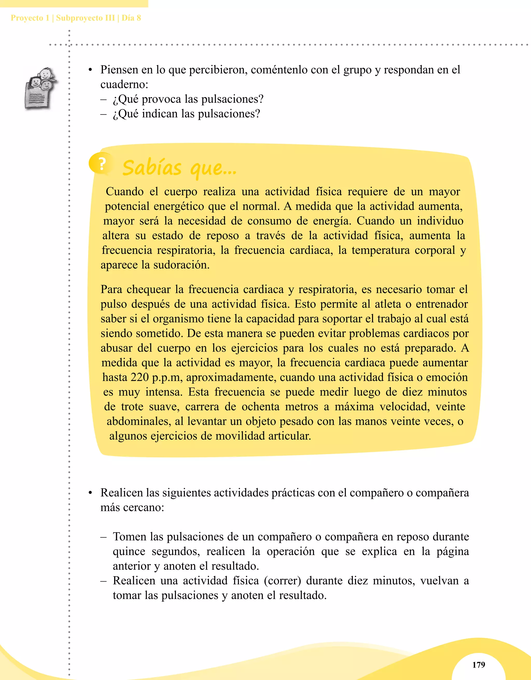 179
Proyecto 1 | Subproyecto III | Día 8
•	 Realicen las siguientes actividades prácticas con el compañero o compañera
más cercano:
–– Tomen las pulsaciones de un compañero o compañera en reposo durante
quince segundos, realicen la operación que se explica en la página
anterior y anoten el resultado.
–– Realicen una actividad física (correr) durante diez minutos, vuelvan a
tomar las pulsaciones y anoten el resultado.
•	 Piensen en lo que percibieron, coméntenlo con el grupo y respondan en el
cuaderno:
–– ¿Qué provoca las pulsaciones?
–– ¿Qué indican las pulsaciones?
Cuando el cuerpo realiza una actividad física requiere de un mayor
potencial energético que el normal. A medida que la actividad aumenta,
mayor será la necesidad de consumo de energía. Cuando un individuo
altera su estado de reposo a través de la actividad física, aumenta la
frecuencia respiratoria, la frecuencia cardiaca, la temperatura corporal y
aparece la sudoración.
Para chequear la frecuencia cardiaca y respiratoria, es necesario tomar el
pulso después de una actividad física. Esto permite al atleta o entrenador
saber si el organismo tiene la capacidad para soportar el trabajo al cual está
siendo sometido. De esta manera se pueden evitar problemas cardiacos por
abusar del cuerpo en los ejercicios para los cuales no está preparado. A
medida que la actividad es mayor, la frecuencia cardiaca puede aumentar
hasta 220 p.p.m, aproximadamente, cuando una actividad física o emoción
es muy intensa. Esta frecuencia se puede medir luego de diez minutos
de trote suave, carrera de ochenta metros a máxima velocidad, veinte
abdominales, al levantar un objeto pesado con las manos veinte veces, o
algunos ejercicios de movilidad articular.
 