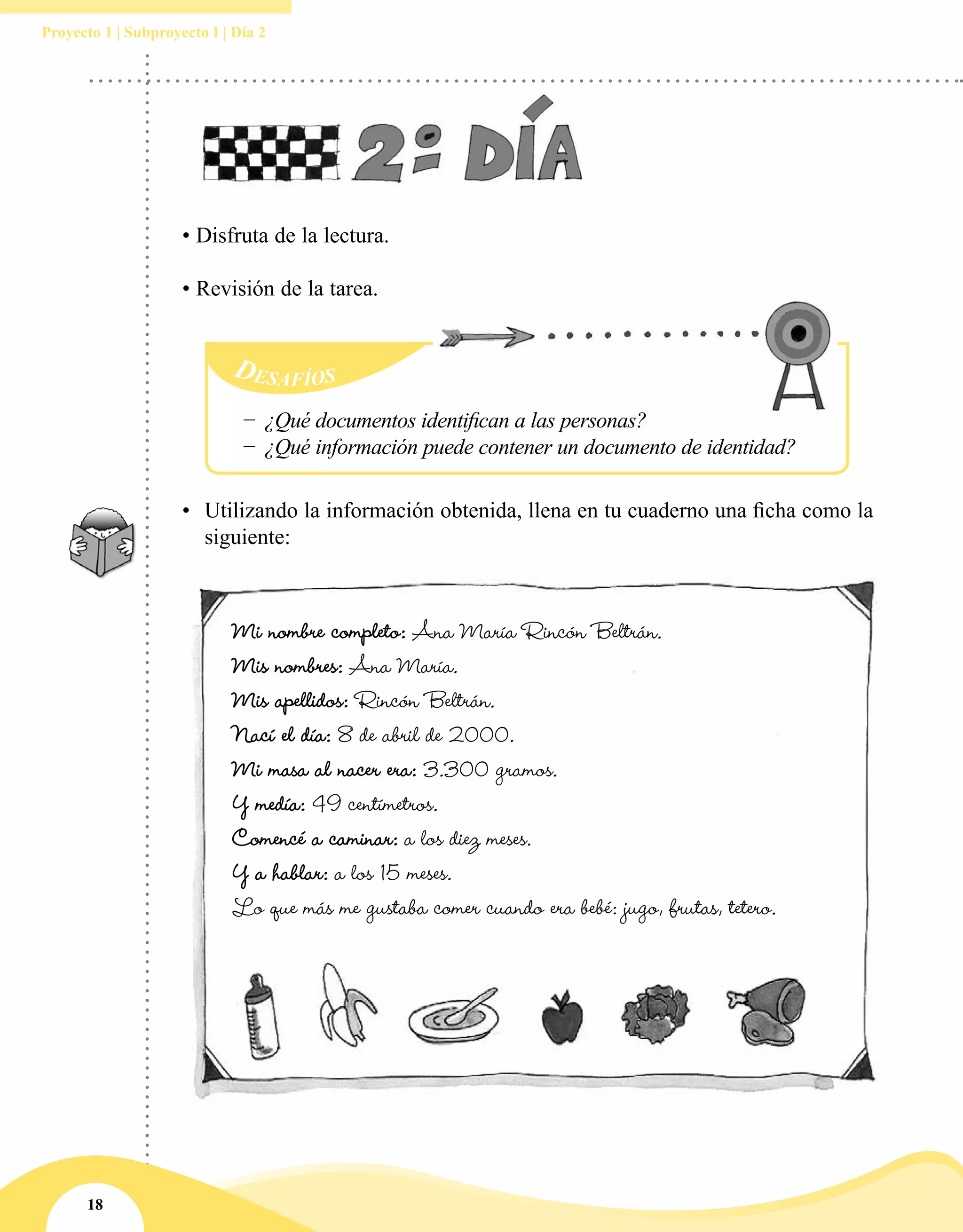 18
Proyecto 1 | Subproyecto I | Día 2
• Disfruta de la lectura.
• Revisión de la tarea.
Desafíos
−− ¿Qué documentos identifican a las personas?
−− ¿Qué información puede contener un documento de identidad?
•	 Utilizando la información obtenida, llena en tu cuaderno una ficha como la
siguiente:
Mi nombre completo: Ana María Rincón Beltrán.
Mis nombres: Ana María.
Mis apellidos: Rincón Beltrán.
Nací el día: 8 de abril de 2000.
Mi masa al nacer era: 3.300 gramos.
Y medía: 49 centímetros.
Comencé a caminar: a los diez meses.
Y a hablar: a los 15 meses.
Lo que más me gustaba comer cuando era bebé: jugo, frutas, tetero.
 