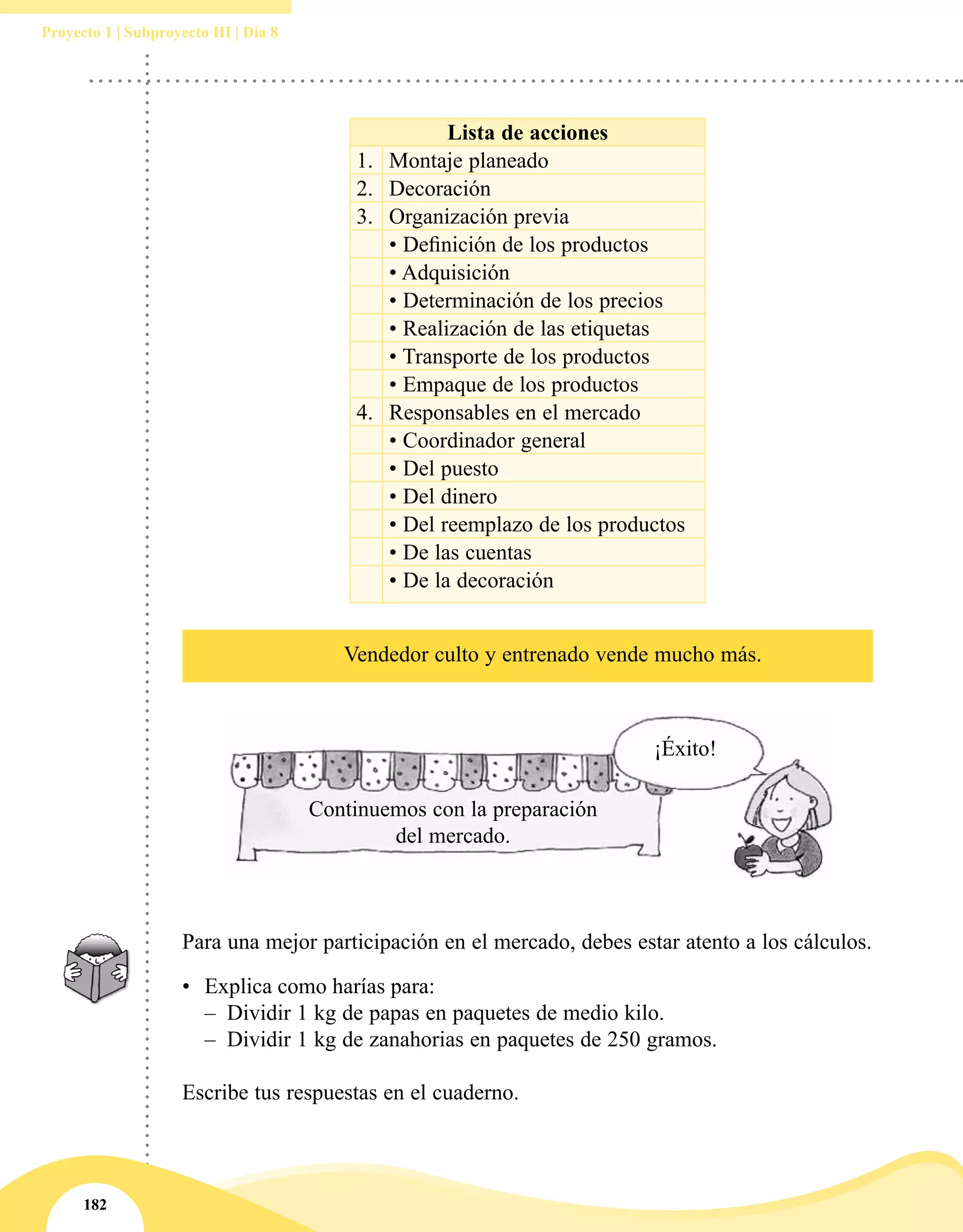 182
Proyecto 1 | Subproyecto III | Día 8
¡Éxito!
Continuemos con la preparación
del mercado.
Lista de acciones
1. Montaje planeado
2. Decoración
3. Organización previa
• Definición de los productos
• Adquisición
• Determinación de los precios
• Realización de las etiquetas
• Transporte de los productos
• Empaque de los productos
4. Responsables en el mercado
• Coordinador general
• Del puesto
• Del dinero
• Del reemplazo de los productos
• De las cuentas
• De la decoración
Vendedor culto y entrenado vende mucho más.
Para una mejor participación en el mercado, debes estar atento a los cálculos.
•	 Explica como harías para:
–– Dividir 1 kg de papas en paquetes de medio kilo.
–– Dividir 1 kg de zanahorias en paquetes de 250 gramos.
Escribe tus respuestas en el cuaderno.
 