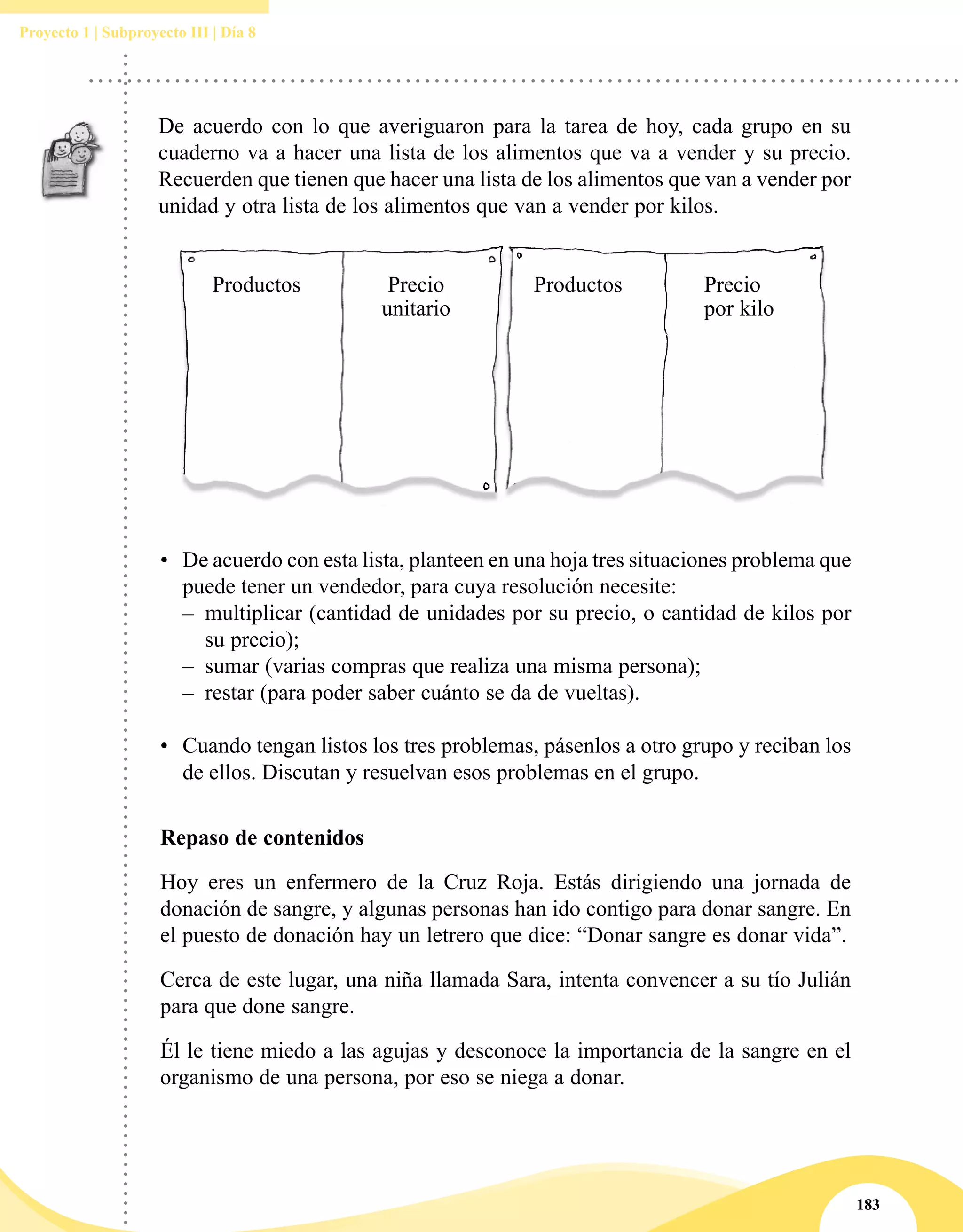 183
Proyecto 1 | Subproyecto III | Día 8
De acuerdo con lo que averiguaron para la tarea de hoy, cada grupo en su
cuaderno va a hacer una lista de los alimentos que va a vender y su precio.
Recuerden que tienen que hacer una lista de los alimentos que van a vender por
unidad y otra lista de los alimentos que van a vender por kilos.
•	 De acuerdo con esta lista, planteen en una hoja tres situaciones problema que
puede tener un vendedor, para cuya resolución necesite:
–– multiplicar (cantidad de unidades por su precio, o cantidad de kilos por
su precio);
–– sumar (varias compras que realiza una misma persona);
–– restar (para poder saber cuánto se da de vueltas).
•	 Cuando tengan listos los tres problemas, pásenlos a otro grupo y reciban los
de ellos. Discutan y resuelvan esos problemas en el grupo.
Precio
por kilo
ProductosPrecio
unitario
Productos
Repaso de contenidos
Hoy eres un enfermero de la Cruz Roja. Estás dirigiendo una jornada de
donación de sangre, y algunas personas han ido contigo para donar sangre. En
el puesto de donación hay un letrero que dice: “Donar sangre es donar vida”.
Cerca de este lugar, una niña llamada Sara, intenta convencer a su tío Julián
para que done sangre.
Él le tiene miedo a las agujas y desconoce la importancia de la sangre en el
organismo de una persona, por eso se niega a donar.
 
