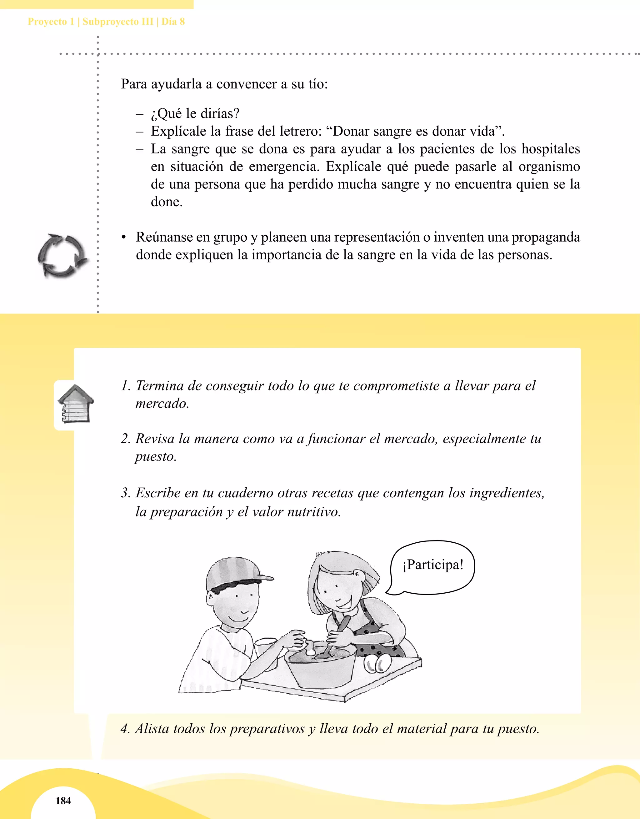 184
Proyecto 1 | Subproyecto III | Día 8
Para ayudarla a convencer a su tío:
–– ¿Qué le dirías?
–– Explícale la frase del letrero: “Donar sangre es donar vida”.
–– La sangre que se dona es para ayudar a los pacientes de los hospitales
en situación de emergencia. Explícale qué puede pasarle al organismo
de una persona que ha perdido mucha sangre y no encuentra quien se la
done.
•	 Reúnanse en grupo y planeen una representación o inventen una propaganda
donde expliquen la importancia de la sangre en la vida de las personas.
1.	Termina de conseguir todo lo que te comprometiste a llevar para el
mercado.
2.	Revisa la manera como va a funcionar el mercado, especialmente tu
puesto.
3. Escribe en tu cuaderno otras recetas que contengan los ingredientes,
la preparación y el valor nutritivo.
4.	Alista todos los preparativos y lleva todo el material para tu puesto.
¡Participa!
 