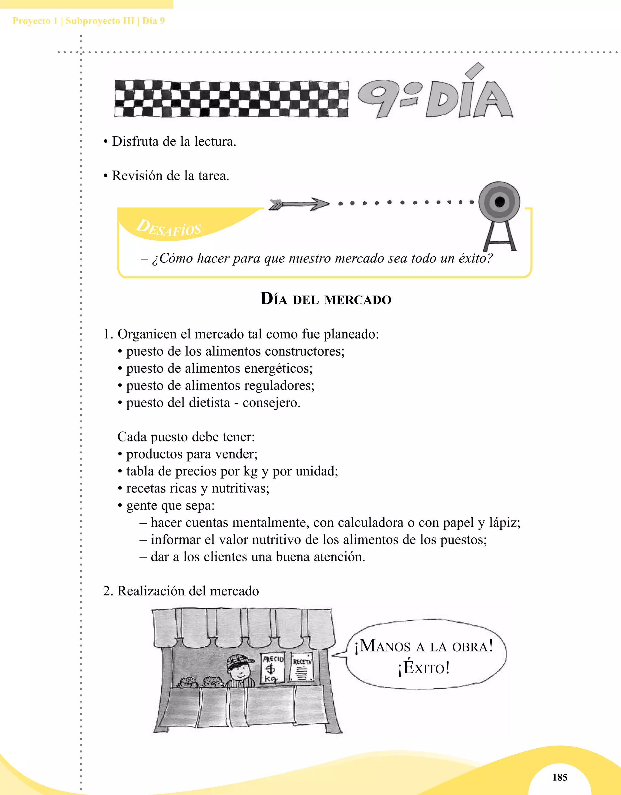 185
Proyecto 1 | Subproyecto III | Día 9
• Disfruta de la lectura.
• Revisión de la tarea.
Día del mercado
1. Organicen el mercado tal como fue planeado:
	 • puesto de los alimentos constructores;
	 • puesto de alimentos energéticos;
	 • puesto de alimentos reguladores;
	 • puesto del dietista - consejero.
	 Cada puesto debe tener:
	 • productos para vender;
	 • tabla de precios por kg y por unidad;
	 • recetas ricas y nutritivas;
	 • gente que sepa:
		 – hacer cuentas mentalmente, con calculadora o con papel y lápiz;
		 – informar el valor nutritivo de los alimentos de los puestos;
		 – dar a los clientes una buena atención.
2.	Realización del mercado
– ¿Cómo hacer para que nuestro mercado sea todo un éxito?
 