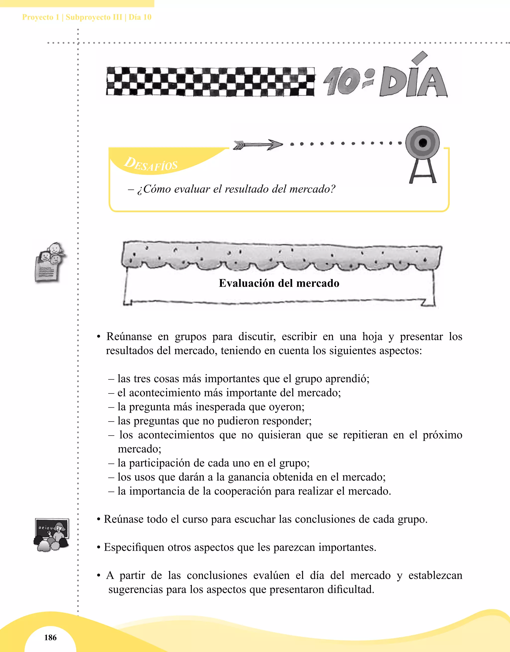 186
Proyecto 1 | Subproyecto III | Día 10
• Reúnanse en grupos para discutir, escribir en una hoja y presentar los
resultados del mercado, teniendo en cuenta los siguientes aspectos:
	 – las tres cosas más importantes que el grupo aprendió;
	 – el acontecimiento más importante del mercado;
	 – la pregunta más inesperada que oyeron;
	 – las preguntas que no pudieron responder;
	– los acontecimientos que no quisieran que se repitieran en el próximo
mercado;
	 – la participación de cada uno en el grupo;
	 – los usos que darán a la ganancia obtenida en el mercado;
	 – la importancia de la cooperación para realizar el mercado.
• Reúnase todo el curso para escuchar las conclusiones de cada grupo.
• Especifiquen otros aspectos que les parezcan importantes.
• A partir de las conclusiones evalúen el día del mercado y establezcan
sugerencias para los aspectos que presentaron dificultad.
Evaluación del mercado
Desafíos
– ¿Cómo evaluar el resultado del mercado?
 
