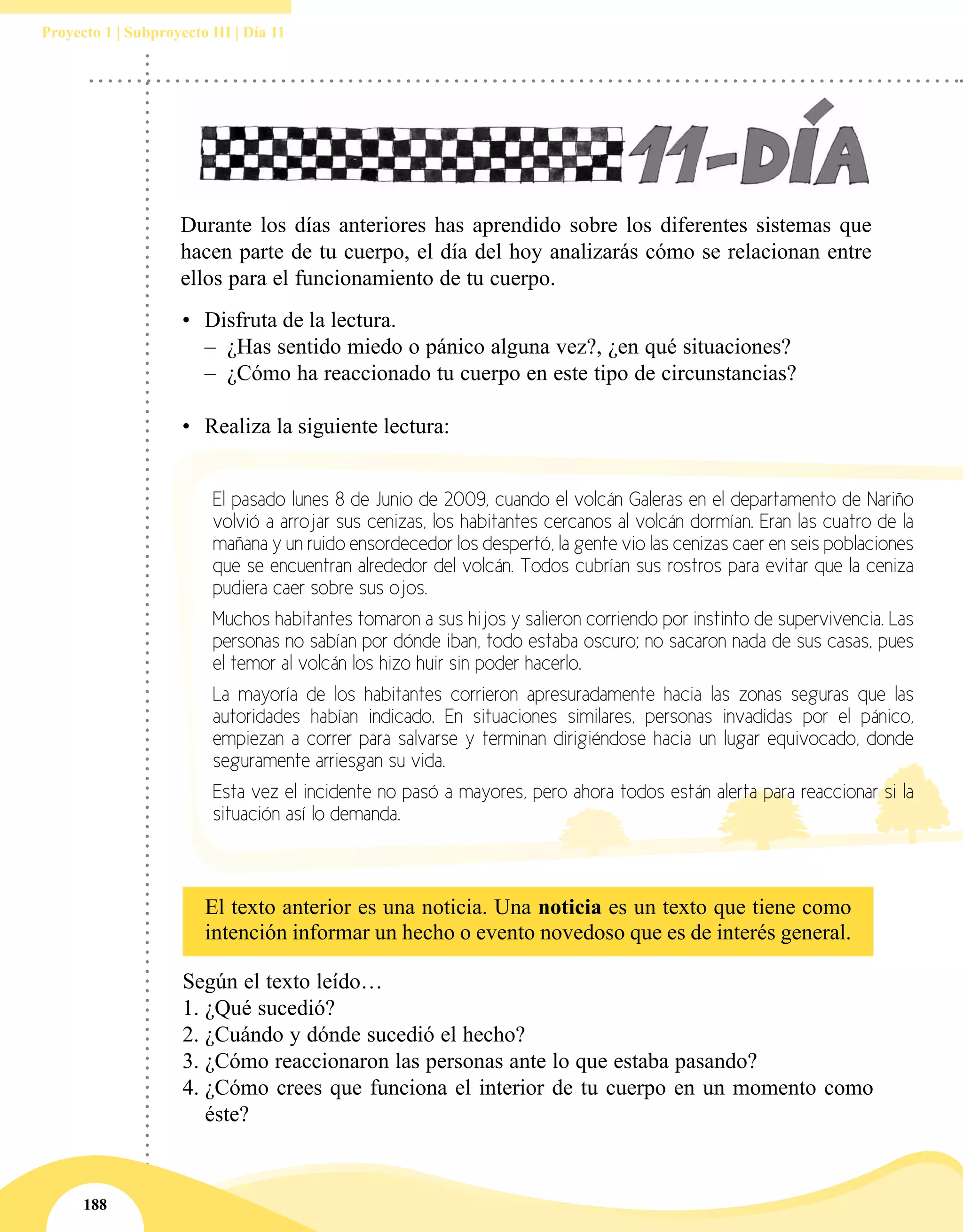 188
Proyecto 1 | Subproyecto III | Día 11
•	 Disfruta de la lectura.
–– ¿Has sentido miedo o pánico alguna vez?, ¿en qué situaciones?
–– ¿Cómo ha reaccionado tu cuerpo en este tipo de circunstancias?
•	 Realiza la siguiente lectura:
Durante los días anteriores has aprendido sobre los diferentes sistemas que
hacen parte de tu cuerpo, el día del hoy analizarás cómo se relacionan entre
ellos para el funcionamiento de tu cuerpo.
Según el texto leído…
1.	¿Qué sucedió?
2.	¿Cuándo y dónde sucedió el hecho?
3.	¿Cómo reaccionaron las personas ante lo que estaba pasando?
4.	¿Cómo crees que funciona el interior de tu cuerpo en un momento como
éste?
El pasado lunes 8 de Junio de 2009, cuando el volcán Galeras en el departamento de Nariño
volvió a arrojar sus cenizas, los habitantes cercanos al volcán dormían. Eran las cuatro de la
mañana y un ruido ensordecedor los despertó, la gente vio las cenizas caer en seis poblaciones
que se encuentran alrededor del volcán. Todos cubrían sus rostros para evitar que la ceniza
pudiera caer sobre sus ojos.
Muchos habitantes tomaron a sus hijos y salieron corriendo por instinto de supervivencia. Las
personas no sabían por dónde iban, todo estaba oscuro; no sacaron nada de sus casas, pues
el temor al volcán los hizo huir sin poder hacerlo.
La mayoría de los habitantes corrieron apresuradamente hacia las zonas seguras que las
autoridades habían indicado. En situaciones similares, personas invadidas por el pánico,
empiezan a correr para salvarse y terminan dirigiéndose hacia un lugar equivocado, donde
seguramente arriesgan su vida.
Esta vez el incidente no pasó a mayores, pero ahora todos están alerta para reaccionar si la
situación así lo demanda.
El texto anterior es una noticia. Una noticia es un texto que tiene como
intención informar un hecho o evento novedoso que es de interés general.
 